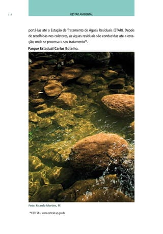 portá-las até a Estação de Tratamento de Águas Residuais (ETAR). Depois
de recolhidas nos coletores, as águas residuais são conduzidas até a esta-
ção, onde se processa o seu tratamento90
.
Parque Estadual Carlos Botelho.
Foto: Ricardo Martins, FF.
118 GESTÃO AMBIENTAL
90
CETESB - www.cetesb.sp.gov.br
 