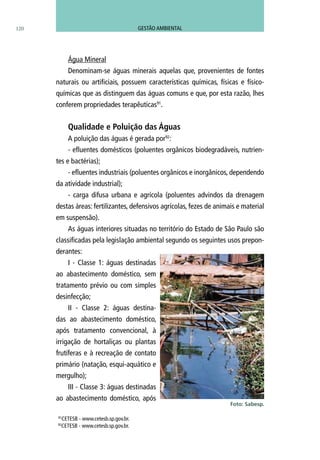 Água Mineral
Denominam-se águas minerais aquelas que, provenientes de fontes
naturais ou artificiais, possuem características químicas, físicas e físico-
químicas que as distinguem das águas comuns e que, por esta razão, lhes
conferem propriedades terapêuticas91
.
Qualidade e Poluição das Águas	
A poluição das águas é gerada por92
:
- efluentes domésticos (poluentes orgânicos biodegradáveis, nutrien-
tes e bactérias);
- efluentes industriais (poluentes orgânicos e inorgânicos, dependendo
da atividade industrial);
- carga difusa urbana e agrícola (poluentes advindos da drenagem
destas áreas: fertilizantes, defensivos agrícolas, fezes de animais e material
em suspensão).
As águas interiores situadas no território do Estado de São Paulo são
classificadas pela legislação ambiental segundo os seguintes usos prepon-
derantes:
I - Classe 1: águas destinadas
ao abastecimento doméstico, sem
tratamento prévio ou com simples
desinfecção;
II - Classe 2: águas destina-
das ao abastecimento doméstico,
após tratamento convencional, à
irrigação de hortaliças ou plantas
frutíferas e à recreação de contato
primário (natação, esqui-aquático e
mergulho);
III - Classe 3: águas destinadas
ao abastecimento doméstico, após
Foto: Sabesp.
91
CETESB - www.cetesb.sp.gov.br.
92
CETESB - www.cetesb.sp.gov.br.
120 GESTÃO AMBIENTAL
 