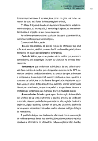 tratamento convencional, à preservação de peixes em geral e de outros ele-
mentos da fauna e da flora e à dessedentação de animais,
IV - Classe 4: águas destinadas ao abastecimento doméstico, após trata-
mento avançado, ou à navegação, à harmonia paisagística, ao abastecimen-
to industrial, à irrigação e a usos menos exigentes.
As variáveis que demonstram a qualidade das águas podem ser físicas,
químicas, microbiológicas e hidrobiológicas.
Como variáveis físicas, estão:
- Cor, que está associada ao grau de redução de intensidade que a luz
sofre ao atravessá-la,devido à presença de sólidos dissolvidos,principalmen-
te material em estado coloidal orgânico e inorgânico;
- Série de Sólidos, que correspondem a toda matéria que permanece
como resíduo, após evaporação, secagem ou calcinação no processo de sa-
neamento;
- Temperatura, que condicionam as influências de uma série de variá-
veis físico-químicas.À medida que a temperatura aumenta de 0 a 30°C, au-
mentam também a condutividade térmica e a pressão de vapor, e diminuem
a viscosidade, a tensão superficial, a compressibilidade, o calor específico, a
constante de ionização e o calor latente de vaporização. Organismos aquá-
ticos possuem limites de tolerância térmica superior e inferior, temperaturas
ótimas para crescimento, temperatura preferida em gradientes térmicos e
limitações de temperatura para migração, desova e incubação do ovo;
- Transparência e Turbidez, que é o grau de atenuação de intensidade
que um feixe de luz sofre ao atravessá-la devido à presença de sólidos em
suspensão, tais como partículas inorgânicas (areia, silte, argila) e de detritos
orgânicos, algas e bactérias, plâncton em geral, etc. Quando há ocorrência
de luz ocorre a fotossíntese,indicando o nível da atividade biológica de lagos
ou reservatórios.
A qualidade da água está diretamente relacionada com a concentração
de variáveis químicas, dentre elas: alumínio; bário; cádmio; carbono orgânico
dissolvido e absorbância no ultravioleta; carbono orgânico total; chumbo;
121
4. CONCEITOS E INSTRUMENTOS
PARA A GESTÃO AMBIENTAL
 