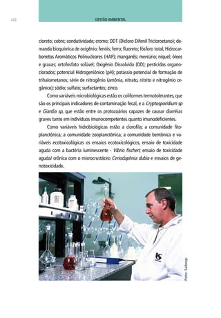 cloreto; cobre; condutividade; cromo; DDT (Dicloro Difenil Tricloroetano); de-
manda bioquímica de oxigênio; fenóis; ferro; fluoreto; fósforo total; Hidrocar-
bonetos Aromáticos Polinucleares (HAP); manganês; mercúrio; níquel; óleos
e graxas; ortofosfato solúvel; Oxigênio Dissolvido (OD); pesticidas organo-
clorados; potencial Hidrogeniônico (pH); potássio potencial de formação de
trihalometanos; série de nitrogênio (amônia, nitrato, nitrito e nitrogênio or-
gânico); sódio; sulfato; surfactantes; zinco.
Como variáveis microbiológicas estão os coliformes termotolerantes,que
são os principais indicadores de contaminação fecal, e a Cryptosporidium sp
e Giardia sp, que estão entre os protozoários capazes de causar diarréias
graves tanto em indivíduos imunocompetentes quanto imunodeficientes.
Como variáveis hidrobiológicas estão a clorofila; a comunidade fito-
planctônica; a comunidade zooplanctônica; a comunidade bentônica e va-
riáveis ecotoxicológicas os ensaios ecotoxicológicos, ensaio de toxicidade
aguda com a bactéria luminescente - Vibrio fischeri; ensaio de toxicidade
aguda/ crônica com o microcrustáceo Ceriodaphnia dubia e ensaios de ge-
notoxicidade.
Foto:Sabesp.
122 GESTÃO AMBIENTAL
 