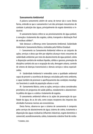 Saneamento Ambiental
A palavra saneamento advém de sanar, de tornar são e curar. Desta
forma, entende-se que o saneamento é um dos principais mecanismos de
combate à poluição das águas, principalmente do esgoto doméstico e in-
dustrial.
O saneamento básico refere-se ao provisionamento de água potável,
à remoção e tratamento dos esgotos, coleta, transporte e destinação final
de resíduos sólidos93
.
Vale destacar a diferença entre Saneamento Ambiental, Salubridade
Ambiental e Saneamento Básico, instituídos pela Política Estadual:
I - Saneamento ou Saneamento Ambiental refere-se ao conjunto de
ações, serviços e obras que têm por objetivo alcançar níveis crescentes de
salubridade ambiental, por meio do abastecimento de água potável, coleta
e disposição sanitária de resíduos líquidos, sólidos e gasosos, promoção da
disciplina sanitária do uso e ocupação do solo, drenagem urbana, controle
de vetores de doenças transmissíveis e demais serviços e obras especiali-
zados;
II - Salubridade Ambiental é entendida como a qualidade ambiental
capaz de prevenir a ocorrência de doenças veiculadas pelo meio ambiente,
e capaz também de promover o aperfeiçoamento das condições mesológi-
cas favoráveis à saúde da população urbana e rural;
III - Saneamento Básico, como as ações, serviços e obras considerados
prioritários em programas de saúde pública, notadamente o abastecimen-
to público de água e a coleta e tratamento de esgotos.
O saneamento ambiental refere-se às ações de preservação da qua-
lidade da água, do ar, do solo, como corpos receptores dos impactos das
atividades humanas nocivos aos ecossistemas.
Desta forma, observa-se que o sistema de saneamento é composto
pelos serviços de abastecimento de água; sistema de coleta, tratamento e
disposição das águas residuárias (efluentes industriais, esgoto doméstico e
comercial); acondicionamento, coleta, tratamento e destino final de resídu-
93
COIMBRA, 2002.
123
4. CONCEITOS E INSTRUMENTOS
PARA A GESTÃO AMBIENTAL
 