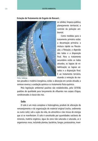 os sólidos; limpeza pública;
planejamento territorial; e
controle da poluição am-
biental.
Como medidas para o
tratamento primário estão:
a decantação primária; a
mistura rápida ou flocula-
ção; a flotação; a digestão
dos lodos e a disposição
final. Para o tratamento
secundário estão os lodos
ativados; as lagoas de es-
tabilização; as lagoas ae-
radas e a disposição final.
E ao tratamento terciário,
visando à remoção de me-
tais pesados e matéria inorgânica, estão: a absorção em carvão ativado; a
osmose reversa; a oxidação química e o tratamento físico-químico.
Pela legislação ambiental paulista são estabelecidos, pela CETESB,
padrões de qualidade para lançamento de efluentes nos corpos d’água,
condicionados à classe dos rios.
Solo
O solo é um meio complexo e heterogêneo, produto de alteração do
remanejamento e da organização do material original (rocha, sedimento
ou outro solo), sob a ação da vida, da atmosfera e das trocas de energia
que aí se manifestam. O solo é constituído por quantidades variáveis de
minerais, matéria orgânica, água da zona não saturada e saturada, ar e
organismos vivos, incluindo plantas, bactérias, fungos, protozoários, inver-
Foto: Sabesp.
Estação de Tratamento de Esgoto de Barueri.
124 GESTÃO AMBIENTAL
 