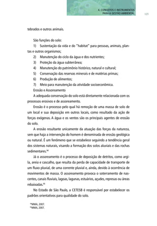 tebrados e outros animais.
São funções do solo:
1)	 Sustentação da vida e do “habitat” para pessoas, animais, plan-
tas e outros organismos;
2)	 Manutenção do ciclo da água e dos nutrientes;
3)	 Proteção da água subterrânea;
4)	 Manutenção do patrimônio histórico, natural e cultural;
5)	 Conservação das reservas minerais e de matérias primas;
6)	 Produção de alimentos;
7)	 Meio para manutenção da atividade socioeconômica.
Erosão e Assoreamento
A adequada conservação do solo está diretamente relacionada com os
processos erosivos e de assoreamento.
Erosão é o processo pelo qual há remoção de uma massa de solo de
um local e sua deposição em outros locais, como resultado da ação de
forças exógenas. A água e os ventos são os principais agentes de erosão
do solo.
A erosão resultante unicamente da atuação das forças da natureza,
sem que haja a intervenção do homem é denominada de erosão geológica
ou natural. É um fenômeno que se estabelece seguindo a tendência geral
dos sistemas naturais, visando a formação dos solos aluviais e das rochas
sedimentares.94
Já o assoreamento é o processo de deposição de detritos, como argi-
la, areia e cascalho, que resulta da perda de capacidade de transporte de
um fluxo pluvial, de uma corrente pluvial e, ainda, devido à ocorrência de
movimentos de massa. O assoreamento provoca o soterramento de nas-
centes, canais fluviais, lagoas, lagunas, estuários, açudes, represas ou áreas
rebaixadas.95
No Estado de São Paulo, a CETESB é responsável por estabelecer os
padrões orientativos para qualidade do solo.
94
MMA, 2007.
95
MMA, 2007.
125
4. CONCEITOS E INSTRUMENTOS
PARA A GESTÃO AMBIENTAL
 