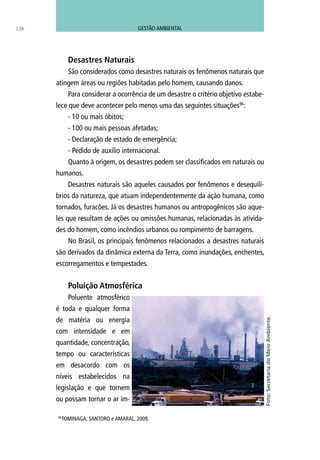 126
Desastres Naturais
São considerados como desastres naturais os fenômenos naturais que
atingem áreas ou regiões habitadas pelo homem, causando danos.
Para considerar a ocorrência de um desastre o critério objetivo estabe-
lece que deve acontecer pelo menos uma das seguintes situações96
:
- 10 ou mais óbitos;
- 100 ou mais pessoas afetadas;
- Declaração de estado de emergência;
- Pedido de auxílio internacional.
Quanto à origem, os desastres podem ser classificados em naturais ou
humanos.
Desastres naturais são aqueles causados por fenômenos e desequilí-
brios da natureza, que atuam independentemente da ação humana, como
tornados, furacões. Já os desastres humanos ou antropogênicos são aque-
les que resultam de ações ou omissões humanas, relacionadas às ativida-
des do homem, como incêndios urbanos ou rompimento de barragens.
No Brasil, os principais fenômenos relacionados a desastres naturais
são derivados da dinâmica externa da Terra, como inundações, enchentes,
escorregamentos e tempestades.
Poluição Atmosférica
Poluente atmosférico
é toda e qualquer forma
de matéria ou energia
com intensidade e em
quantidade, concentração,
tempo ou características
em desacordo com os
níveis estabelecidos na
legislação e que tornem
ou possam tornar o ar im-
96
TOMINAGA; SANTORO e AMARAL, 2009.
Foto:SecretariadoMeioAmbiente.
GESTÃO AMBIENTAL
 