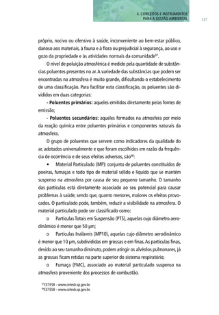127
4. CONCEITOS E INSTRUMENTOS
PARA A GESTÃO AMBIENTAL
próprio, nocivo ou ofensivo à saúde, inconveniente ao bem-estar público,
danoso aos materiais, à fauna e à flora ou prejudicial à segurança, ao uso e
gozo da propriedade e às atividades normais da comunidade97
.
O nível de poluição atmosférica é medido pela quantidade de substân-
cias poluentes presentes no ar.A variedade das substâncias que podem ser
encontradas na atmosfera é muito grande, dificultando o estabelecimento
de uma classificação. Para facilitar esta classificação, os poluentes são di-
vididos em duas categorias:
- Poluentes primários: aqueles emitidos diretamente pelas fontes de
emissão;
- Poluentes secundários: aqueles formados na atmosfera por meio
da reação química entre poluentes primários e componentes naturais da
atmosfera.
O grupo de poluentes que servem como indicadores da qualidade do
ar, adotados universalmente e que foram escolhidos em razão da frequên-
cia de ocorrência e de seus efeitos adversos, são98
:
•	 Material Particulado (MP): conjunto de poluentes constituídos de
poeiras, fumaças e todo tipo de material sólido e líquido que se mantém
suspenso na atmosfera por causa de seu pequeno tamanho. O tamanho
das partículas está diretamente associado ao seu potencial para causar
problemas à saúde, sendo que, quanto menores, maiores os efeitos provo-
cados. O particulado pode, também, reduzir a visibilidade na atmosfera. O
material particulado pode ser classificado como:
o	 Partículas Totais em Suspensão (PTS), aquelas cujo diâmetro aero-
dinâmico é menor que 50 µm;
o	 Partículas Inaláveis (MP10), aquelas cujo diâmetro aerodinâmico
é menor que 10 µm, subdivididas em grossas e em finas.As partículas finas,
devido ao seu tamanho diminuto, podem atingir os alvéolos pulmonares, já
as grossas ficam retidas na parte superior do sistema respiratório;
o	 Fumaça (FMC), associado ao material particulado suspenso na
atmosfera proveniente dos processos de combustão.
97
CETESB - www.cetesb.sp.gov.br.
98
CETESB - www.cetesb.sp.gov.br.
 