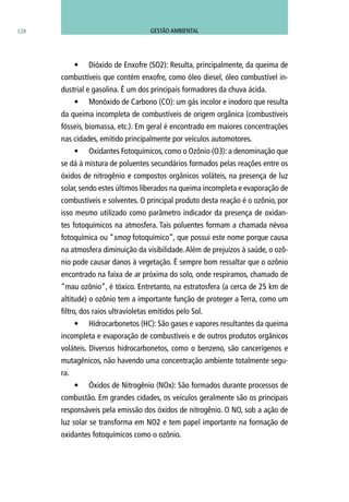 128
•	 Dióxido de Enxofre (SO2): Resulta, principalmente, da queima de
combustíveis que contém enxofre, como óleo diesel, óleo combustível in-
dustrial e gasolina. É um dos principais formadores da chuva ácida.
•	 Monóxido de Carbono (CO): um gás incolor e inodoro que resulta
da queima incompleta de combustíveis de origem orgânica (combustíveis
fósseis, biomassa, etc.). Em geral é encontrado em maiores concentrações
nas cidades, emitido principalmente por veículos automotores.
•	 Oxidantes Fotoquímicos, como o Ozônio (O3): a denominação que
se dá à mistura de poluentes secundários formados pelas reações entre os
óxidos de nitrogênio e compostos orgânicos voláteis, na presença de luz
solar, sendo estes últimos liberados na queima incompleta e evaporação de
combustíveis e solventes. O principal produto desta reação é o ozônio, por
isso mesmo utilizado como parâmetro indicador da presença de oxidan-
tes fotoquímicos na atmosfera. Tais poluentes formam a chamada névoa
fotoquímica ou “smog fotoquímico”, que possui este nome porque causa
na atmosfera diminuição da visibilidade.Além de prejuízos à saúde, o ozô-
nio pode causar danos à vegetação. É sempre bom ressaltar que o ozônio
encontrado na faixa de ar próxima do solo, onde respiramos, chamado de
“mau ozônio”, é tóxico. Entretanto, na estratosfera (a cerca de 25 km de
altitude) o ozônio tem a importante função de proteger a Terra, como um
filtro, dos raios ultravioletas emitidos pelo Sol.
•	 Hidrocarbonetos (HC): São gases e vapores resultantes da queima
incompleta e evaporação de combustíveis e de outros produtos orgânicos
voláteis. Diversos hidrocarbonetos, como o benzeno, são cancerígenos e
mutagênicos, não havendo uma concentração ambiente totalmente segu-
ra.
•	 Óxidos de Nitrogênio (NOx): São formados durante processos de
combustão. Em grandes cidades, os veículos geralmente são os principais
responsáveis pela emissão dos óxidos de nitrogênio. O NO, sob a ação de
luz solar se transforma em NO2 e tem papel importante na formação de
oxidantes fotoquímicos como o ozônio.
GESTÃO AMBIENTAL
 