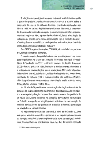 129
4. CONCEITOS E INSTRUMENTOS
PARA A GESTÃO AMBIENTAL
A relação entre poluição atmosférica e danos à saúde foi estabelecida
a partir de episódios agudos de contaminação do ar e estudos sobre a
ocorrência do excesso de milhares de mortes registradas em Londres, em
1948 e 1952. No caso da Região Metropolitana de São Paulo, o crescimen-
to desordenado verificado na capital e nos municípios vizinhos, especial-
mente da região do ABC, a partir da década de 40, levou à instalação de
indústrias de grande porte, sem a preocupação com o controle das emis-
sões de poluentes atmosféricos, sendo possível a visualização de chaminés
emitindo enormes quantidades de fumaça99
.
Pela CETESB e pelas Resoluções CONAMA, são estabelecidos parâme-
tros, limites normativos e critérios.
O monitoramento da qualidade do ar, com a avaliação das concentra-
ções de poluentes no Estado de São Paulo, foi iniciado na Região Metropo-
litana de São Paulo, em 1972, verificando os níveis de dióxido de enxofre
(SO2) e fumaça preta. Em 1981, iniciou-se o monitoramento automático e
a instalação de novas estações, para a avaliação de SO2, material particu-
lado inalável (MP10), ozônio (O3), óxidos de nitrogênio (NO, NO2 e NOx),
monóxido de carbono (CO) e hidrocarbonetos não-metânicos (NMHC),
além dos parâmetros meteorológicos, como direção e velocidade do vento,
temperatura e umidade relativa do ar.
Na década de 70, verificou-se uma atuação dos órgãos de controle da
poluição do ar, principalmente das chaminés das indústrias.A CETESB pas-
sou a ser o principal órgão de controle e monitoramento da qualidade do
ar. Houve casos, como o ocorrido na atmosfera de Vila Parisi, no município
de Cubatão, em que foram atingidos níveis altíssimos de concentração de
material particulado no ar, que levaram à redução e mesmo à paralisação
de atividades de várias indústrias.
Na Região Metropolitana de São Paulo, a partir da década de 90, uma
vez que os veículos automotores passaram a ser os principais causadores
da poluição atmosférica, foram implementadas ações de restrição à mobili-
dade de automóveis, de acordo com a placa e os dias da semana, chamada
99
CETESB - www.cetesb.sp.gov.br.
 