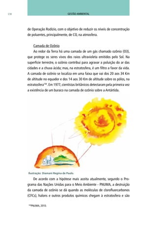 130
de Operação Rodízio, com o objetivo de reduzir os níveis de concentração
de poluentes, principalmente, de CO, na atmosfera.
Camada de Ozônio
Ao redor da Terra há uma camada de um gás chamado ozônio (O3),
que protege os seres vivos dos raios ultravioleta emitidos pelo Sol. Na
superfície terrestre, o ozônio contribui para agravar a poluição do ar das
cidades e a chuva ácida; mas, na estratosfera, é um filtro a favor da vida.
A camada de ozônio se localiza em uma faixa que vai dos 20 aos 34 Km
de altitude no equador e dos 14 aos 30 Km de altitude sobre os pólos, na
estratosfera100
. Em 1977, cientistas britânicos detectaram pela primeira vez
a existência de um buraco na camada de ozônio sobre a Antártida.
De acordo com a hipótese mais aceita atualmente, segundo o Pro-
grama das Nações Unidas para o Meio Ambiente - PNUMA, a destruição
da camada de ozônio se dá quando as moléculas de clorofluorcarbonos
(CFCs), halons e outros produtos químicos chegam à estratosfera e são
100
PNUMA, 2010.
Ilustração: Diamani Regina de Paulo.
GESTÃO AMBIENTAL
 