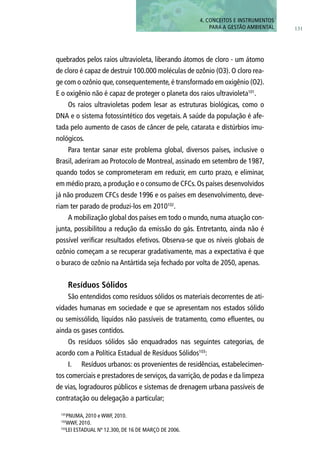 131
4. CONCEITOS E INSTRUMENTOS
PARA A GESTÃO AMBIENTAL
quebrados pelos raios ultravioleta, liberando átomos de cloro - um átomo
de cloro é capaz de destruir 100.000 moléculas de ozônio (O3). O cloro rea-
ge com o ozônio que, consequentemente, é transformado em oxigênio (O2).
E o oxigênio não é capaz de proteger o planeta dos raios ultravioleta101
.
Os raios ultravioletas podem lesar as estruturas biológicas, como o
DNA e o sistema fotossintético dos vegetais. A saúde da população é afe-
tada pelo aumento de casos de câncer de pele, catarata e distúrbios imu-
nológicos.
Para tentar sanar este problema global, diversos países, inclusive o
Brasil, aderiram ao Protocolo de Montreal, assinado em setembro de 1987,
quando todos se comprometeram em reduzir, em curto prazo, e eliminar,
em médio prazo, a produção e o consumo de CFCs. Os países desenvolvidos
já não produzem CFCs desde 1996 e os países em desenvolvimento, deve-
riam ter parado de produzi-los em 2010102
.
A mobilização global dos países em todo o mundo, numa atuação con-
junta, possibilitou a redução da emissão do gás. Entretanto, ainda não é
possível verificar resultados efetivos. Observa-se que os níveis globais de
ozônio começam a se recuperar gradativamente, mas a expectativa é que
o buraco de ozônio na Antártida seja fechado por volta de 2050, apenas.
Resíduos Sólidos
São entendidos como resíduos sólidos os materiais decorrentes de ati-
vidades humanas em sociedade e que se apresentam nos estados sólido
ou semissólido, líquidos não passíveis de tratamento, como efluentes, ou
ainda os gases contidos.
Os resíduos sólidos são enquadrados nas seguintes categorias, de
acordo com a Política Estadual de Resíduos Sólidos103
:
I.	 Resíduos urbanos: os provenientes de residências, estabelecimen-
tos comerciais e prestadores de serviços, da varrição, de podas e da limpeza
de vias, logradouros públicos e sistemas de drenagem urbana passíveis de
contratação ou delegação a particular;
101
PNUMA, 2010 e WWF, 2010.
102
WWF, 2010.
103
Lei Estadual nº 12.300, de 16 de março de 2006.
 