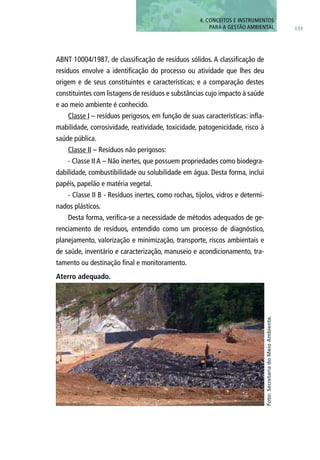 ABNT 10004/1987, de classificação de resíduos sólidos. A classificação de
resíduos envolve a identificação do processo ou atividade que lhes deu
origem e de seus constituintes e características; e a comparação destes
constituintes com listagens de resíduos e substâncias cujo impacto à saúde
e ao meio ambiente é conhecido.
Classe I – resíduos perigosos, em função de suas características: infla-
mabilidade, corrosividade, reatividade, toxicidade, patogenicidade, risco à
saúde pública.
Classe II – Resíduos não perigosos:
- Classe II A – Não inertes, que possuem propriedades como biodegra-
dabilidade, combustibilidade ou solubilidade em água. Desta forma, inclui
papéis, papelão e matéria vegetal.
- Classe II B - Resíduos inertes, como rochas, tijolos, vidros e determi-
nados plásticos.
Desta forma, verifica-se a necessidade de métodos adequados de ge-
renciamento de resíduos, entendido como um processo de diagnóstico,
planejamento, valorização e minimização, transporte, riscos ambientais e
de saúde, inventário e caracterização, manuseio e acondicionamento, tra-
tamento ou destinação final e monitoramento.
Foto:SecretariadoMeioAmbiente.
Aterro adequado.
133
4. CONCEITOS E INSTRUMENTOS
PARA A GESTÃO AMBIENTAL
 