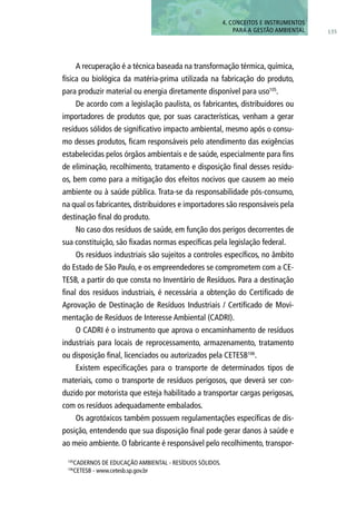 A recuperação é a técnica baseada na transformação térmica, química,
física ou biológica da matéria-prima utilizada na fabricação do produto,
para produzir material ou energia diretamente disponível para uso105
.
De acordo com a legislação paulista, os fabricantes, distribuidores ou
importadores de produtos que, por suas características, venham a gerar
resíduos sólidos de significativo impacto ambiental, mesmo após o consu-
mo desses produtos, ficam responsáveis pelo atendimento das exigências
estabelecidas pelos órgãos ambientais e de saúde, especialmente para fins
de eliminação, recolhimento, tratamento e disposição final desses resídu-
os, bem como para a mitigação dos efeitos nocivos que causem ao meio
ambiente ou à saúde pública. Trata-se da responsabilidade pós-consumo,
na qual os fabricantes, distribuidores e importadores são responsáveis pela
destinação final do produto.
No caso dos resíduos de saúde, em função dos perigos decorrentes de
sua constituição, são fixadas normas específicas pela legislação federal.
Os resíduos industriais são sujeitos a controles específicos, no âmbito
do Estado de São Paulo, e os empreendedores se comprometem com a CE-
TESB, a partir do que consta no Inventário de Resíduos. Para a destinação
final dos resíduos industriais, é necessária a obtenção do Certificado de
Aprovação de Destinação de Resíduos Industriais / Certificado de Movi-
mentação de Resíduos de Interesse Ambiental (CADRI).
O CADRI é o instrumento que aprova o encaminhamento de resíduos
industriais para locais de reprocessamento, armazenamento, tratamento
ou disposição final, licenciados ou autorizados pela CETESB106
.
Existem especificações para o transporte de determinados tipos de
materiais, como o transporte de resíduos perigosos, que deverá ser con-
duzido por motorista que esteja habilitado a transportar cargas perigosas,
com os resíduos adequadamente embalados.
Os agrotóxicos também possuem regulamentações específicas de dis-
posição, entendendo que sua disposição final pode gerar danos à saúde e
ao meio ambiente. O fabricante é responsável pelo recolhimento, transpor-
105
CADERNOS DE EDUCAÇÃO AMBIENTAL - RESÍDUOS SÓLIDOS.
106
CETESB - www.cetesb.sp.gov.br
135
4. CONCEITOS E INSTRUMENTOS
PARA A GESTÃO AMBIENTAL
 