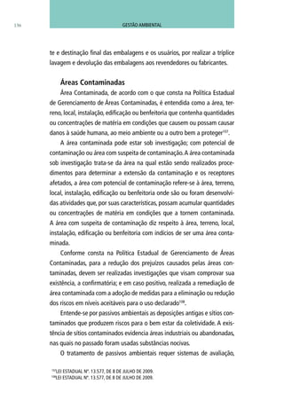 te e destinação final das embalagens e os usuários, por realizar a tríplice
lavagem e devolução das embalagens aos revendedores ou fabricantes.
Áreas Contaminadas
Área Contaminada, de acordo com o que consta na Política Estadual
de Gerenciamento de Áreas Contaminadas, é entendida como a área, ter-
reno, local, instalação, edificação ou benfeitoria que contenha quantidades
ou concentrações de matéria em condições que causem ou possam causar
danos à saúde humana, ao meio ambiente ou a outro bem a proteger107
.
A área contaminada pode estar sob investigação; com potencial de
contaminação ou área com suspeita de contaminação.A área contaminada
sob investigação trata-se da área na qual estão sendo realizados proce-
dimentos para determinar a extensão da contaminação e os receptores
afetados, a área com potencial de contaminação refere-se à área, terreno,
local, instalação, edificação ou benfeitoria onde são ou foram desenvolvi-
das atividades que, por suas características, possam acumular quantidades
ou concentrações de matéria em condições que a tornem contaminada.
A área com suspeita de contaminação diz respeito à área, terreno, local,
instalação, edificação ou benfeitoria com indícios de ser uma área conta-
minada.
Conforme consta na Política Estadual de Gerenciamento de Áreas
Contaminadas, para a redução dos prejuízos causados pelas áreas con-
taminadas, devem ser realizadas investigações que visam comprovar sua
existência, a confirmatória; e em caso positivo, realizada a remediação de
área contaminada com a adoção de medidas para a eliminação ou redução
dos riscos em níveis aceitáveis para o uso declarado108
.
Entende-se por passivos ambientais as deposições antigas e sítios con-
taminados que produzem riscos para o bem estar da coletividade. A exis-
tência de sítios contaminados evidencia áreas industriais ou abandonadas,
nas quais no passado foram usadas substâncias nocivas.
O tratamento de passivos ambientais requer sistemas de avaliação,
107
Lei Estadual nº. 13.577, de 8 de julho de 2009.
108
Lei Estadual nº. 13.577, de 8 de julho de 2009.
136 GESTÃO AMBIENTAL
 