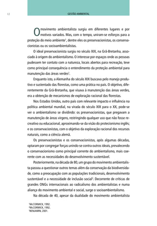 12
Omovimento ambientalista surgiu em diferentes lugares e por
motivos variados. Mas, com o tempo, uniram-se esforços para a
proteção do meio ambiente1
, dentre eles os preservacionistas, os conserva-
cionistas ou os socioambientalistas.
O ideal preservacionista surgiu no século XIX, na Grã-Bretanha, asso-
ciado à origem do ambientalismo. O interesse por espaços onde as pessoas
pudessem ter contato com a natureza, locais abertos para recreação, teve
como principal consequência o entendimento da proteção ambiental para
manutenção das áreas verdes2
.
Enquanto isto, a Alemanha do século XIX buscava pelo manejo produ-
tivo e sustentado das florestas, como uma prática no país. O objetivo, dife-
rentemente da Grã-Bretanha, que visava à manutenção das áreas verdes,
era a obtenção de mecanismos de exploração racional das florestas.
Nos Estados Unidos, outro país com relevante impacto e influência na
política ambiental mundial, na virada do século XIX para o XX, pode-se
ver o ambientalismo se dividindo: os preservacionistas, que pregavam a
manutenção de áreas virgens, restringindo qualquer uso que não fosse re-
creativo ou educacional, aproximando-se da visão do protecionismo inglês;
e os conservacionistas, com o objetivo da exploração racional dos recursos
naturais, como a ciência alemã.
Os preservacionistas e os conservacionistas, após algumas décadas,
optaram por congregar forças unindo-se contra outros ideais, prevalecendo
o conservacionismo como principal corrente do ambientalismo, mais coe-
rente com as necessidades do desenvolvimento sustentável.
Posteriormente,na década de 80,um grupo do movimento ambientalis-
ta passou a questionar outros temas além da conservação da biodiversida-
de, como a preocupação com as populações tradicionais, desenvolvimento
sustentável e a necessidade de inclusão social3
. Decorrente de críticas de
grandes ONGs internacionais ao radicalismo dos ambientalistas e numa
aliança do movimento ambiental e social, surge o socioambientalismo.
Na década de 40, apesar da dualidade do movimento ambientalista
1
McCORMICK, 1992.
2
McCORMICK, 1992.
3
BENJAMIN, 2001.
GESTÃO AMBIENTAL
 