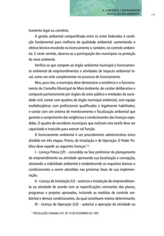 trumento legal ou convênio.
A gestão ambiental compartilhada entre os entes federados é condi-
ção fundamental para melhoria da qualidade ambiental, aumentando o
efetivo técnico envolvido no licenciamento e, também, no controle ambien-
tal. E neste sentido, observa-se a participação dos municípios na proteção
do meio ambiente.
Verifica-se que compete ao órgão ambiental municipal o licenciamen-
to ambiental de empreendimentos e atividades de impacto ambiental lo-
cal, como um ente complementar no processo de licenciamento.
Mas, para isto, o município deve demonstrar a existência e o funciona-
mento do Conselho Municipal de Meio Ambiente, de caráter deliberativo e
composto paritariamente por órgãos do setor público e entidades da socie-
dade civil; contar com quadros do órgão municipal ambiental, com equipe
multidisciplinar, com profissionais qualificados e legalmente habilitados;
e contar com um sistema de monitoramento e fiscalização ambiental que
garanta o cumprimento das exigências e condicionantes das licenças expe-
didas. O quadro de servidores municipais que realizam esta tarefa deve ser
capacitado e instruído para exercer tal função.
O licenciamento ambiental é um procedimento administrativo único
dividido em três etapas: Prévio, de Instalação e de Operação. O Poder Pú-
blico deve expedir as seguintes licenças112
:
I - Licença Prévia (LP) - concedida na fase preliminar do planejamento
do empreendimento ou atividade aprovando sua localização e concepção,
atestando a viabilidade ambiental e estabelecendo os requisitos básicos e
condicionantes a serem atendidos nas próximas fases de sua implemen-
tação;
II - Licença de Instalação (LI) - autoriza a instalação do empreendimen-
to ou atividade de acordo com as especificações constantes dos planos,
programas e projetos aprovados, incluindo as medidas de controle am-
biental e demais condicionantes, da qual constituem motivo determinante;
III - Licença de Operação (LO) - autoriza a operação da atividade ou
112
Resolução CONAMA 237, de 19 de dezembro de 1997.
139
4. CONCEITOS E INSTRUMENTOS
PARA A GESTÃO AMBIENTAL
 