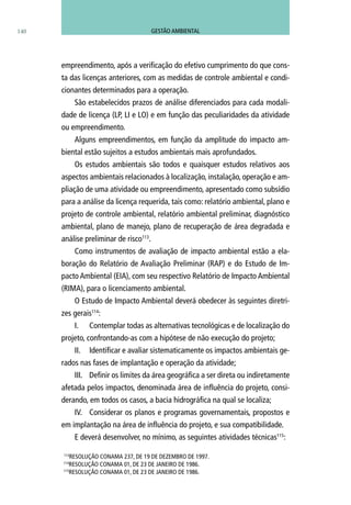 empreendimento, após a verificação do efetivo cumprimento do que cons-
ta das licenças anteriores, com as medidas de controle ambiental e condi-
cionantes determinados para a operação.
São estabelecidos prazos de análise diferenciados para cada modali-
dade de licença (LP, LI e LO) e em função das peculiaridades da atividade
ou empreendimento.
Alguns empreendimentos, em função da amplitude do impacto am-
biental estão sujeitos a estudos ambientais mais aprofundados.
Os estudos ambientais são todos e quaisquer estudos relativos aos
aspectos ambientais relacionados à localização, instalação, operação e am-
pliação de uma atividade ou empreendimento, apresentado como subsídio
para a análise da licença requerida, tais como: relatório ambiental, plano e
projeto de controle ambiental, relatório ambiental preliminar, diagnóstico
ambiental, plano de manejo, plano de recuperação de área degradada e
análise preliminar de risco113
.
Como instrumentos de avaliação de impacto ambiental estão a ela-
boração do Relatório de Avaliação Preliminar (RAP) e do Estudo de Im-
pacto Ambiental (EIA), com seu respectivo Relatório de Impacto Ambiental
(RIMA), para o licenciamento ambiental.
O Estudo de Impacto Ambiental deverá obedecer às seguintes diretri-
zes gerais114
:
I.	 Contemplar todas as alternativas tecnológicas e de localização do
projeto, confrontando-as com a hipótese de não execução do projeto;
II.	 Identificar e avaliar sistematicamente os impactos ambientais ge-
rados nas fases de implantação e operação da atividade;
III.	 Definir os limites da área geográfica a ser direta ou indiretamente
afetada pelos impactos, denominada área de influência do projeto, consi-
derando, em todos os casos, a bacia hidrográfica na qual se localiza;
IV.	 Considerar os planos e programas governamentais, propostos e
em implantação na área de influência do projeto, e sua compatibilidade.
E deverá desenvolver, no mínimo, as seguintes atividades técnicas115
:
113
Resolução CONAMA 237, de 19 de dezembro de 1997.
114
Resolução CONAMA 01, de 23 de janeiro de 1986.
115
Resolução CONAMA 01, de 23 de janeiro de 1986.
140 GESTÃO AMBIENTAL
 