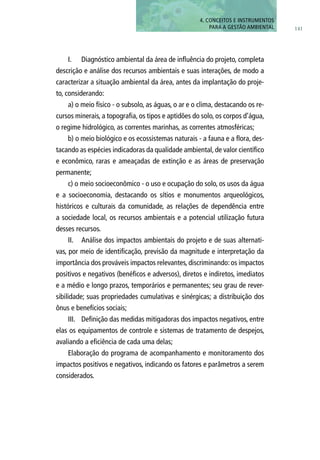 I.	 Diagnóstico ambiental da área de influência do projeto, completa
descrição e análise dos recursos ambientais e suas interações, de modo a
caracterizar a situação ambiental da área, antes da implantação do proje-
to, considerando:
a) o meio físico - o subsolo, as águas, o ar e o clima, destacando os re-
cursos minerais, a topografia, os tipos e aptidões do solo, os corpos d’água,
o regime hidrológico, as correntes marinhas, as correntes atmosféricas;
b) o meio biológico e os ecossistemas naturais - a fauna e a flora, des-
tacando as espécies indicadoras da qualidade ambiental, de valor científico
e econômico, raras e ameaçadas de extinção e as áreas de preservação
permanente;
c) o meio socioeconômico - o uso e ocupação do solo, os usos da água
e a socioeconomia, destacando os sítios e monumentos arqueológicos,
históricos e culturais da comunidade, as relações de dependência entre
a sociedade local, os recursos ambientais e a potencial utilização futura
desses recursos.
II.	 Análise dos impactos ambientais do projeto e de suas alternati-
vas, por meio de identificação, previsão da magnitude e interpretação da
importância dos prováveis impactos relevantes, discriminando: os impactos
positivos e negativos (benéficos e adversos), diretos e indiretos, imediatos
e a médio e longo prazos, temporários e permanentes; seu grau de rever-
sibilidade; suas propriedades cumulativas e sinérgicas; a distribuição dos
ônus e benefícios sociais;
III.	 Definição das medidas mitigadoras dos impactos negativos, entre
elas os equipamentos de controle e sistemas de tratamento de despejos,
avaliando a eficiência de cada uma delas;
Elaboração do programa de acompanhamento e monitoramento dos
impactos positivos e negativos, indicando os fatores e parâmetros a serem
considerados.
141
4. CONCEITOS E INSTRUMENTOS
PARA A GESTÃO AMBIENTAL
 