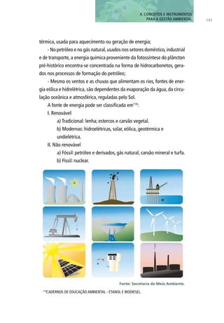 térmica, usada para aquecimento ou geração de energia;
- No petróleo e no gás natural,usados nos setores doméstico,industrial
e de transporte, a energia química proveniente da fotossíntese do plâncton
pré-histórico encontra-se concentrada na forma de hidrocarbonetos, gera-
dos nos processos de formação do petróleo;
- Mesmo os ventos e as chuvas que alimentam os rios, fontes de ener-
gia eólica e hidrelétrica, são dependentes da evaporação da água, da circu-
lação oceânica e atmosférica, reguladas pelo Sol.
A fonte de energia pode ser classificada em119
:
I. Renovável
	 a) Tradicional: lenha; estercos e carvão vegetal.
	 b) Modernas: hidroelétricas, solar, eólica, geotérmica e
	 undielétrica.
II. Não renovável
	 a) Fóssil: petróleo e derivados, gás natural, carvão mineral e turfa.
	 b) Físsil: nuclear.
119
CadernoS de Educação Ambiental - Etanol e Biodiesel.
143
4. CONCEITOS E INSTRUMENTOS
PARA A GESTÃO AMBIENTAL
Fonte: Secretaria do Meio Ambiente.
 