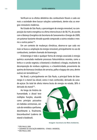 144
120
SÃO PAULO, 2009.
121
CadernoS de Educação Ambiental - Etanol e Biodiesel.
122
SÃO PAULO, 2009.
Verificam-se os efeitos deletérios dos combustíveis fósseis e cada vez
mais a sociedade deve buscar soluções sustentáveis, dentre elas as ener-
gias renováveis modernas.
No Estado de São Paulo, a porcentagem de energia renovável, na com-
posição da matriz energética na oferta interna bruta é de 58,1%, de acordo
com o Balanço Energético da Secretaria de Saneamento e Energia de 2009,
um patamar bastante elevado quando comparado a outros estados e mes-
mo a outros países120
.
Em um contexto de mudanças climáticas, observa-se que cada vez
mais se busca a ampliação da energia renovável, principalmente no uso de
combustíveis, também chamado de bioenergia.
A bioenergia é toda e qualquer forma de energia associada à energia
química acumulada mediante processos fotossintéticos recentes, como a
lenha e o carvão vegetais; o bioetanol; o biodiesel; o biogás, resultante da
decomposição de resíduos orgânicos; e a bioeletricidade, proveniente da
queima de biomassa (resíduos de serrarias, palha e bagaço de cana, dentre
outros) em termelétricas121
.
No Brasil, e principalmente em São Paulo, a principal fonte de bioe-
nergia é o etanol (ou álcool, como é mais conhecido), derivado da cana-
de-açúcar. Do total de oferta interna bruta de energia no estado, 38% é
derivado do etanol122
.
Ao longo da história da
humanidade, o álcool teve
múltiplas funções, atuando
como princípio psicoativo
em bebidas cerimoniais, veí-
culo de remédios e perfumes,
desinfetante e, finalmente,
biocombustível (caderno de
etanol e biodiesel).
Imagem: Secretaria do Meio Ambiente.
GESTÃO AMBIENTAL
 