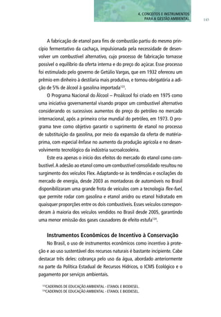 145
4. CONCEITOS E INSTRUMENTOS
PARA A GESTÃO AMBIENTAL
123
CadernoS de Educação Ambiental - Etanol e Biodiesel.
124
CadernoS de Educação Ambiental - Etanol e Biodiesel.
A fabricação de etanol para fins de combustão partiu do mesmo prin-
cípio fermentativo da cachaça, impulsionada pela necessidade de desen-
volver um combustível alternativo, cujo processo de fabricação tornasse
possível o equilíbrio da oferta interna e do preço do açúcar. Esse processo
foi estimulado pelo governo de Getúlio Vargas, que em 1932 ofereceu um
prêmio em dinheiro à destilaria mais produtiva, e tornou obrigatória a adi-
ção de 5% de álcool à gasolina importada123
.
O Programa Nacional do Álcool – Proálcool foi criado em 1975 como
uma iniciativa governamental visando propor um combustível alternativo
considerando os sucessivos aumentos do preço do petróleo no mercado
internacional, após a primeira crise mundial do petróleo, em 1973. O pro-
grama teve como objetivo garantir o suprimento de etanol no processo
de substituição da gasolina, por meio da expansão da oferta de matéria-
prima, com especial ênfase no aumento da produção agrícola e no desen-
volvimento tecnológico da indústria sucroalcooleira.
Este era apenas o início dos efeitos do mercado do etanol como com-
bustível.A adesão ao etanol como um combustível consolidado resultou no
surgimento dos veículos Flex. Adaptando-se às tendências e oscilações do
mercado de energia, desde 2003 as montadoras de automóveis no Brasil
disponibilizaram uma grande frota de veículos com a tecnologia flex-fuel,
que permite rodar com gasolina e etanol anidro ou etanol hidratado em
quaisquer proporções entre os dois combustíveis. Esses veículos correspon-
deram à maioria dos veículos vendidos no Brasil desde 2005, garantindo
uma menor emissão dos gases causadores de efeito estufa124
.
Instrumentos Econômicos de Incentivo à Conservação
No Brasil, o uso de instrumentos econômicos como incentivo à prote-
ção e ao uso sustentável dos recursos naturais é bastante incipiente. Cabe
destacar três deles: cobrança pelo uso da água, abordado anteriormente
na parte da Política Estadual de Recursos Hídricos, o ICMS Ecológico e o
pagamento por serviços ambientais.
 