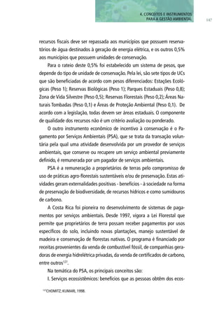 147
4. CONCEITOS E INSTRUMENTOS
PARA A GESTÃO AMBIENTAL
recursos fiscais deve ser repassada aos municípios que possuem reserva-
tórios de água destinados à geração de energia elétrica, e os outros 0,5%
aos municípios que possuem unidades de conservação.
Para o rateio deste 0,5% foi estabelecido um sistema de pesos, que
depende do tipo de unidade de conservação. Pela lei, são sete tipos de UCs
que são beneficiadas de acordo com pesos diferenciados: Estações Ecoló-
gicas (Peso 1); Reservas Biológicas (Peso 1); Parques Estaduais (Peso 0,8);
Zona de Vida Silvestre (Peso 0,5); Reservas Florestais (Peso 0,2); Áreas Na-
turais Tombadas (Peso 0,1) e Áreas de Proteção Ambiental (Peso 0,1). De
acordo com a legislação, todas devem ser áreas estaduais. O componente
de qualidade dos recursos não é um critério avaliação ou ponderado.
O outro instrumento econômico de incentivo à conservação é o Pa-
gamento por Serviços Ambientais (PSA), que se trata da transação volun-
tária pela qual uma atividade desenvolvida por um provedor de serviços
ambientais, que conserve ou recupere um serviço ambiental previamente
definido, é remunerada por um pagador de serviços ambientais.
PSA é a remuneração a proprietários de terras pelo compromisso de
uso de práticas agro-florestais sustentáveis e/ou de preservação. Estas ati-
vidades geram externalidades positivas - benefícios - à sociedade na forma
de preservação de biodiversidade, de recursos hídricos e como sumidouros
de carbono.
A Costa Rica foi pioneira no desenvolvimento de sistemas de paga-
mentos por serviços ambientais. Desde 1997, vigora a Lei Florestal que
permite que proprietários de terra possam receber pagamentos por usos
específicos do solo, incluindo novas plantações, manejo sustentável de
madeira e conservação de florestas nativas. O programa é financiado por
receitas provenientes da venda de combustível fóssil, de companhias gera-
doras de energia hidrelétrica privadas, da venda de certificados de carbono,
entre outros127
.
Na temática do PSA, os principais conceitos são:
I. Serviços ecossistêmicos: benefícios que as pessoas obtêm dos ecos-
127
CHOMITZ; KUMARI, 1998.
 