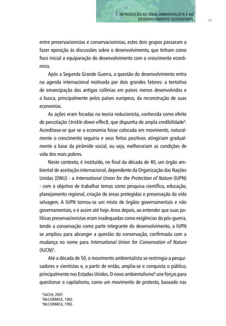 entre preservacionistas e conservacionistas, estes dois grupos passaram a
fazer oposição às discussões sobre o desenvolvimento, que tinham como
foco inicial a equiparação do desenvolvimento com o crescimento econô-
mico.
Após a Segunda Grande Guerra, a questão do desenvolvimento entra
na agenda internacional motivada por dois grandes fatores: a tentativa
de emancipação das antigas colônias em países menos desenvolvidos e
a busca, principalmente pelos países europeus, da reconstrução de suas
economias.
As ações eram focadas na teoria reducionista, conhecida como efeito
de percolação (trickle down effect), que dispunha de ampla credibilidade4
.
Acreditava-se que se a economia fosse colocada em movimento, natural-
mente o crescimento seguiria e seus feitos positivos atingiriam gradual-
mente a base da pirâmide social, ou seja, melhorariam as condições de
vida dos mais pobres.
Neste contexto, é instituído, no final da década de 40, um órgão am-
biental de aceitação internacional, dependente da Organização das Nações
Unidas (ONU) - a International Union for the Protection of Nature (IUPN)
- com o objetivo de trabalhar temas como pesquisa científica, educação,
planejamento regional, criação de áreas protegidas e preservação da vida
selvagem. A IUPN tornou-se um misto de órgãos governamentais e não
governamentais, e é assim até hoje.Anos depois, ao entender que suas po-
líticas preservacionistas eram inadequadas como exigências do pós-guerra,
tendo a conservação como parte integrante do desenvolvimento, a IUPN
se ampliou para abranger a questão da conservação, confirmada com a
mudança no nome para International Union for Conservation of Nature
(IUCN)5
.
Até a década de 50, o movimento ambientalista se restringia a pesqui-
sadores e cientistas e, a partir de então, amplia-se e conquista o público,
principalmente nos Estados Unidos.O novo ambientalismo6
une forças para
questionar o capitalismo, como um movimento de protesto, baseado nas
13
1. INTRODUÇÃo AO IDEAL AMBIENTALISTA E AO
DESENVOLVIMENTO SUSTENTÁVEL
4
SACHS, 2007.
5
McCORMICK, 1992.
6
McCORMICK, 1992.
 