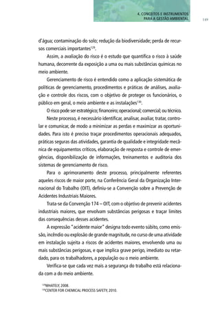 149
4. CONCEITOS E INSTRUMENTOS
PARA A GESTÃO AMBIENTAL
d’água; contaminação do solo; redução da biodiversidade; perda de recur-
sos comerciais importantes129
.
Assim, a avaliação do risco é o estudo que quantifica o risco à saúde
humana, decorrente da exposição a uma ou mais substâncias químicas no
meio ambiente.
Gerenciamento de risco é entendido como a aplicação sistemática de
políticas de gerenciamento, procedimentos e práticas de análises, avalia-
ção e controle dos riscos, com o objetivo de proteger os funcionários, o
público em geral, o meio ambiente e as instalações130
.
O risco pode ser estratégico;financeiro;operacional;comercial;ou técnico.
Neste processo, é necessário identificar, analisar, avaliar, tratar, contro-
lar e comunicar, de modo a minimizar as perdas e maximizar as oportuni-
dades. Para isto é preciso traçar procedimentos operacionais adequados,
práticas seguras das atividades, garantia de qualidade e integridade mecâ-
nica de equipamentos críticos, elaboração de resposta e controle de emer-
gências, disponibilização de informações, treinamentos e auditoria dos
sistemas de gerenciamento de risco.
Para o aprimoramento deste processo, principalmente referentes
aqueles riscos de maior porte, na Conferência Geral da Organização Inter-
nacional do Trabalho (OIT), definiu-se a Convenção sobre a Prevenção de
Acidentes Industriais Maiores.
Trata-se da Convenção 174 – OIT, com o objetivo de prevenir acidentes
industriais maiores, que envolvam substâncias perigosas e traçar limites
das consequências desses acidentes.
A expressão “acidente maior” designa todo evento súbito, como emis-
são, incêndio ou explosão de grande magnitude, no curso de uma atividade
em instalação sujeita a riscos de acidentes maiores, envolvendo uma ou
mais substâncias perigosas, e que implica grave perigo, imediato ou retar-
dado, para os trabalhadores, a população ou o meio ambiente.
Verifica-se que cada vez mais a segurança do trabalho está relaciona-
da com a do meio ambiente.
129
WHATELY, 2008.
130
Center for Chemical Process Safety, 2010.
 