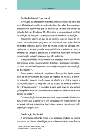 150
Gestão Ambiental Empresarial
A evolução das abordagens de gestão ambiental mudou ao longo dos
anos. Motivada pelos acidentes e demais discussões sobre desenvolvimen-
to sustentável, observou-se que, até a década de 70, não havia controle da
poluição. Entre as décadas de 70 e 80, iniciou-se um processo de controle
da poluição, partindo para um sistema atual de prevenção da poluição.
Atualmente, observa-se que há um número cada vez maior de em-
presas que implementam programas socioambientais, com ações diversas
em gestão ambiental que vão além do simples controle da poluição. Prin-
cipalmente no setor empresarial a competitividade, a redução de custos, a
existência de sanções e penalidades e a melhoria da imagem resultaram
numa atuação mais pró-ativa para a gestão ambiental.
A responsabilidade socioambiental das empresas tem se tornado um
dos temas de gestão empresarial mais debatidos e propagados, constituin-
do como uma variável importante na estratégia competitiva e na avaliação
de desempenho131
.
De um processo reativo, de cumprimento dos requisitos legais, no con-
texto de desenvolvimento da atuação da empresa, em resposta à deman-
da ambiental, passa-se pelo funcional, de eficiência e eficácia quanto a
custos, evolui-se para o integrado, com associação da temática ambiental
às “estratégias normais” e concretiza-se com o pró-ativo, de uma cultura
guiada pela visão de uma harmonia constante entre o meio ambiente e aos
demais processos132
.
Com a ampliação da atuação empresarial,surge o conceito de stakehol-
ders, entendo que as corporações têm obrigações com outros membros da
sociedade, além de acionistas e funcionários, sendo a base de uma visão
sistêmica da organização.
Certificação Ambiental
A Certificação Ambiental refere-se ao processo, produto ou sistema
que possui um diferencial ecológico, de acordo com critérios especificados
131
VILELA JUNIOR e DEMAJOROVIC, 2006.
132
WINSEMINUS e GUNTRAM, 2004.
GESTÃO AMBIENTAL
 