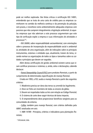 152
pode ser melhor explorada. São feitas críticas à certificação ISO 14001,
entendendo que se trata de uma carta de crédito para as empresas ca-
minharem no sentido da melhoria contínua e da prevenção da poluição,
sem prazos, e reconhece como ambientalmente adequadas empresas com
passivos que não cumprem integralmente a legislação ambiental. Já aque-
las empresas que não aderiram a este processo argumentam que este
tipo de cerificação expõe a empresa e suas informações de atividades e
processos133
.
- ISO 26000, sobre responsabilidade socioambiental, com orientações
sobre o processo de incorporação da responsabilidade social e ambiental
às atividades de uma organização, além de indicações sobre os principais
instrumentos, sistemas e entidades que, atualmente, tratam do tema, vi-
sando nortear as organizações de todos os tipos e tamanhos sobre os cui-
dados e princípios que devem ser seguidos.
Além destas certificações de gestão ambiental existem outras que vi-
sam certificar processos e sistemas; e, ainda, selos e declarações, cabendo
destacar:
- Forest Stewardship Council (FSC) para produtos florestais, a partir do
cumprimento de determinadas especificações de manejo florestal.
Criado em 1993, o FSC avalia o manejo florestal a partir dos seguintes
critérios:
1. Madeireira precisa ser dona das terras ou arrendá-las legalmente;
2. Deve ser feito um inventário de todas as árvores da gleba;
3. Devem ser respeitadas todas as leis com relação ao Código Florestal;
4. O sistema de corte deve seguir técnicas de baixo impacto;
5. O empreendimento deve proporcionar benefícios tangíveis para as
comunidades do entorno.
- Ceflor, também para manejo florestal, com critérios definidos pela
ABNT, totalizadas em seis:
1. NBR 14789 - Princípios, critérios e indicadores para plantações flo-
restais;
133
EPELBAUM, 2006.
GESTÃO AMBIENTAL
 
