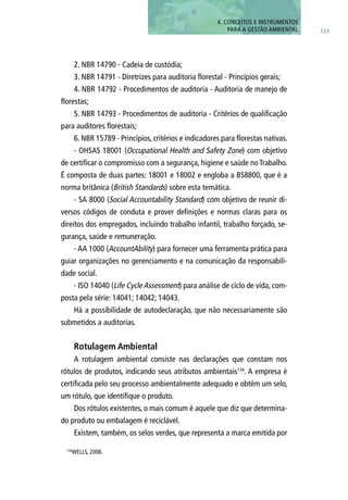 153
4. CONCEITOS E INSTRUMENTOS
PARA A GESTÃO AMBIENTAL
2. NBR 14790 - Cadeia de custódia;
3. NBR 14791 - Diretrizes para auditoria florestal - Princípios gerais;
4. NBR 14792 - Procedimentos de auditoria - Auditoria de manejo de
florestas;
5. NBR 14793 - Procedimentos de auditoria - Critérios de qualificação
para auditores florestais;
6. NBR 15789 - Princípios, critérios e indicadores para florestas nativas.
- OHSAS 18001 (Occupational Health and Safety Zone) com objetivo
de certificar o compromisso com a segurança, higiene e saúde no Trabalho.
É composta de duas partes: 18001 e 18002 e engloba a BS8800, que é a
norma britânica (British Standards) sobre esta temática.
- SA 8000 (Social Accountability Standard) com objetivo de reunir di-
versos códigos de conduta e prover definições e normas claras para os
direitos dos empregados, incluindo trabalho infantil, trabalho forçado, se-
gurança, saúde e remuneração.
- AA 1000 (AccountAbility) para fornecer uma ferramenta prática para
guiar organizações no gerenciamento e na comunicação da responsabili-
dade social.
- ISO 14040 (Life Cycle Assessment) para análise de ciclo de vida, com-
posta pela série: 14041; 14042; 14043.
Há a possibilidade de autodeclaração, que não necessariamente são
submetidos a auditorias.
Rotulagem Ambiental
A rotulagem ambiental consiste nas declarações que constam nos
rótulos de produtos, indicando seus atributos ambientais134
. A empresa é
certificada pelo seu processo ambientalmente adequado e obtém um selo,
um rótulo, que identifique o produto.
Dos rótulos existentes, o mais comum é aquele que diz que determina-
do produto ou embalagem é reciclável.
Existem, também, os selos verdes, que representa a marca emitida por
134
WELLS, 2006.
 
