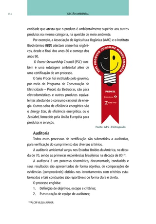 154
entidade que atesta que o produto é ambientalmente superior aos outros
produtos na mesma categoria, na questão de meio ambiente.
Por exemplo, a Associação de Agricultura Orgânica (AAO) e o Instituto
Biodinâmico (IBD) atestam alimentos orgâni-
cos, desde o final dos anos 80 e começo dos
anos 90.
O Forest Stewardship Council (FSC) tam-
bém é uma rotulagem ambiental além de
uma certificação de um processo.
O Selo Procel foi instituído pelo governo,
por meio do Programa de Conservação de
Eletricidade – Procel, da Eletrobras, são para
eletrodomésticos e outros produtos equiva-
lentes atestando o consumo racional de ener-
gia. Outros selos de eficiência energética são
o Energy Star, de eficiência energética, ou o
Ecolabel, fornecido pela União Européia para
produtos e serviços.
Auditoria
Todos estes processos de certificação são submetidos a auditorias,
para verificação do cumprimento dos diversos critérios.
A auditoria ambiental surgiu nos Estados Unidos da América, na déca-
da de 70, sendo as primeiras experiências brasileiras na década de 80135
.
A auditoria é um processo sistemático, documentado, conduzido e
seus resultados são apresentados de forma objetiva, de comparações de
evidências (comprováveis) obtidas nos levantamentos com critérios esta-
belecidos e tais conclusões são reportáveis de forma clara e direta.
O processo engloba:
1.	 Definição de objetivos, escopo e critérios;
2.	 Estruturação de equipe de auditores;
Fonte: AES - Eletropaulo
135
Alcir Vilela Junior.
GESTÃO AMBIENTAL
 