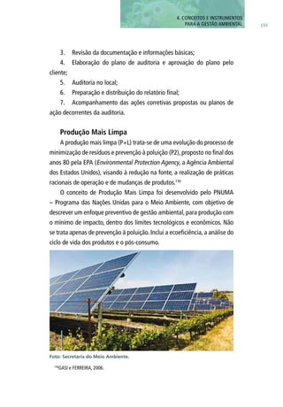 155
4. CONCEITOS E INSTRUMENTOS
PARA A GESTÃO AMBIENTAL
3.	 Revisão da documentação e informações básicas;
4.	 Elaboração do plano de auditoria e aprovação do plano pelo
cliente;
5.	 Auditoria no local;
6.	 Preparação e distribuição do relatório final;
7.	 Acompanhamento das ações corretivas propostas ou planos de
ação decorrentes da auditoria.
Produção Mais Limpa
A produção mais limpa (P+L) trata-se de uma evolução do processo de
minimização de resíduos e prevenção à poluição (P2), proposto no final dos
anos 80 pela EPA (Environmental Protection Agency, a Agência Ambiental
dos Estados Unidos), visando à redução na fonte, a realização de práticas
racionais de operação e de mudanças de produtos.136
O conceito de Produção Mais Limpa foi desenvolvido pelo PNUMA
– Programa das Nações Unidas para o Meio Ambiente, com objetivo de
descrever um enfoque preventivo de gestão ambiental, para produção com
o mínimo de impacto, dentro dos limites tecnológicos e econômicos. Não
se trata apenas de prevenção à poluição. Inclui a ecoeficiência, a análise do
ciclo de vida dos produtos e o pós-consumo.
136
GASI e FERREIRA, 2006.
Foto: Secretaria do Meio Ambiente.
 