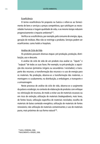 156
Ecoeficiência
O termo ecoeficiência foi proposto na Suécia e refere-se ao forneci-
mento de bens e serviços a preços competitivos, que satisfaçam as neces-
sidades humanas e tragam qualidade de vida, e ao mesmo tempo reduzem
progressivamente o impacto ambiental137
.
Verifica-se a ecoficiência, por exemplo, pelo consumo de energia, água,
geração de resíduos. Mas não se restringe a produtos. Serviços podem ser
ecoeficientes: como hotéis e hospitais.
Análise de Ciclo de Vida
Os produtos possuem diversas etapas: pré-produção, produção, distri-
buição, uso e descarte.
A análise do ciclo de vida de um produto visa avaliar os “inputs” e
“outputs” de todas as suas fases. Por exemplo, na pré-produção: a aquisi-
ção dos recursos (primários /virgens ou secundários / reciclados); o trans-
porte dos recursos; a transformação dos recursos e o uso de energia para
os materiais. Na produção, observa-se a transformação dos materiais, a
montagem e o acabamento, na distribuição, a embalagem, o transporte e
a armazenagem.
Neste processo de análise do ciclo de vida, observa-se o surgimento
da palavra ecodesign, no contexto de elaboração de produtos com enfoque
na: otimização de recursos, de modo a evitar uso de materiais escassos ou
em risco de extinção; utilização de materiais biodegradáveis, mais leves,
de fontes locais; utilização específica de materiais reciclados; escolha de
materiais de baixo conteúdo energético; utilização de materiais de fontes
renováveis; não utilização de materiais contaminantes; e uso de materiais
puros, mais próximos de sua forma natural138
.
137
GASI e FERREIRA, 2006.
138
NASCIMENTO e VENZKE, 2006.
GESTÃO AMBIENTAL
 
