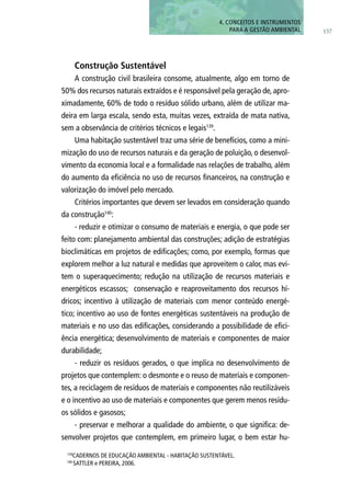 157
4. CONCEITOS E INSTRUMENTOS
PARA A GESTÃO AMBIENTAL
Construção Sustentável
A construção civil brasileira consome, atualmente, algo em torno de
50% dos recursos naturais extraídos e é responsável pela geração de, apro-
ximadamente, 60% de todo o resíduo sólido urbano, além de utilizar ma-
deira em larga escala, sendo esta, muitas vezes, extraída de mata nativa,
sem a observância de critérios técnicos e legais139
.
Uma habitação sustentável traz uma série de benefícios, como a mini-
mização do uso de recursos naturais e da geração de poluição, o desenvol-
vimento da economia local e a formalidade nas relações de trabalho, além
do aumento da eficiência no uso de recursos financeiros, na construção e
valorização do imóvel pelo mercado.
Critérios importantes que devem ser levados em consideração quando
da construção140
:
- reduzir e otimizar o consumo de materiais e energia, o que pode ser
feito com: planejamento ambiental das construções; adição de estratégias
bioclimáticas em projetos de edificações; como, por exemplo, formas que
explorem melhor a luz natural e medidas que aproveitem o calor, mas evi-
tem o superaquecimento; redução na utilização de recursos materiais e
energéticos escassos; conservação e reaproveitamento dos recursos hí-
dricos; incentivo à utilização de materiais com menor conteúdo energé-
tico; incentivo ao uso de fontes energéticas sustentáveis na produção de
materiais e no uso das edificações, considerando a possibilidade de efici-
ência energética; desenvolvimento de materiais e componentes de maior
durabilidade;
- reduzir os resíduos gerados, o que implica no desenvolvimento de
projetos que contemplem: o desmonte e o reuso de materiais e componen-
tes, a reciclagem de resíduos de materiais e componentes não reutilizáveis
e o incentivo ao uso de materiais e componentes que gerem menos resídu-
os sólidos e gasosos;
- preservar e melhorar a qualidade do ambiente, o que significa: de-
senvolver projetos que contemplem, em primeiro lugar, o bem estar hu-
139
Cadernos de Educação Ambiental - Habitação Sustentável.
140
SATTLER e PEREIRA, 2006.
 