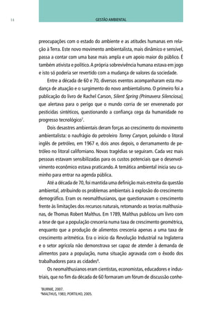 preocupações com o estado do ambiente e as atitudes humanas em rela-
ção à Terra. Este novo movimento ambientalista, mais dinâmico e sensível,
passa a contar com uma base mais ampla e um apoio maior do público. É
também ativista e político.A própria sobrevivência humana estava em jogo
e isto só poderia ser revertido com a mudança de valores da sociedade.
Entre a década de 60 e 70, diversos eventos acompanharam esta mu-
dança de atuação e o surgimento do novo ambientalismo. O primeiro foi a
publicação do livro de Rachel Carson, Silent Spring (Primavera Silenciosa),
que alertava para o perigo que o mundo corria de ser envenenado por
pesticidas sintéticos, questionando a confiança cega da humanidade no
progresso tecnológico7
.
Dois desastres ambientais deram forças ao crescimento do movimento
ambientalista: o naufrágio do petroleiro Torrey Canyon, poluindo o litoral
inglês de petróleo, em 1967 e, dois anos depois, o derramamento de pe-
tróleo no litoral californiano. Novas tragédias se seguiram. Cada vez mais
pessoas estavam sensibilizadas para os custos potenciais que o desenvol-
vimento econômico estava praticando. A temática ambiental inicia seu ca-
minho para entrar na agenda pública.
Até a década de 70,foi mantida uma definição mais estreita da questão
ambiental, atribuindo os problemas ambientais à explosão do crescimento
demográfico. Eram os neomalthusianos, que questionavam o crescimento
frente às limitações dos recursos naturais, retomando as teorias malthusia-
nas, de Thomas Robert Malthus. Em 1789, Malthus publicou um livro com
a tese de que a população cresceria numa taxa de crescimento geométrica,
enquanto que a produção de alimentos cresceria apenas a uma taxa de
crescimento aritmética. Era o início da Revolução Industrial na Inglaterra
e o setor agrícola não demonstrava ser capaz de atender à demanda de
alimentos para a população, numa situação agravada com o êxodo dos
trabalhadores para as cidades8
.
Os neomalthusianos eram cientistas, economistas, educadores e indus-
triais, que no fim da década de 60 formaram um fórum de discussão conhe-
14
7
BURNIE, 2007.
8
MALTHUS, 1983; PORTILHO, 2005.
GESTÃO AMBIENTAL
 