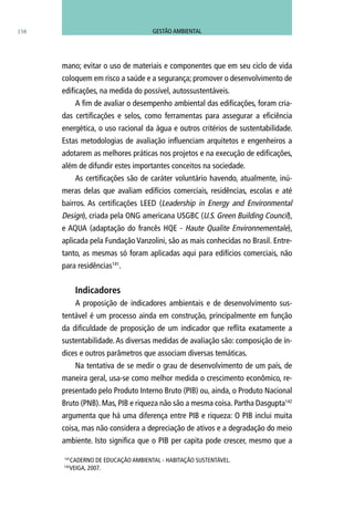 158
mano; evitar o uso de materiais e componentes que em seu ciclo de vida
coloquem em risco a saúde e a segurança; promover o desenvolvimento de
edificações, na medida do possível, autossustentáveis.
A fim de avaliar o desempenho ambiental das edificações, foram cria-
das certificações e selos, como ferramentas para assegurar a eficiência
energética, o uso racional da água e outros critérios de sustentabilidade.
Estas metodologias de avaliação influenciam arquitetos e engenheiros a
adotarem as melhores práticas nos projetos e na execução de edificações,
além de difundir estes importantes conceitos na sociedade.
As certificações são de caráter voluntário havendo, atualmente, inú-
meras delas que avaliam edifícios comerciais, residências, escolas e até
bairros. As certificações LEED (Leadership in Energy and Environmental
Design), criada pela ONG americana USGBC (U.S. Green Building Council),
e AQUA (adaptação do francês HQE - Haute Qualite Environnementale),
aplicada pela Fundação Vanzolini, são as mais conhecidas no Brasil. Entre-
tanto, as mesmas só foram aplicadas aqui para edifícios comerciais, não
para residências141
.
Indicadores
A proposição de indicadores ambientais e de desenvolvimento sus-
tentável é um processo ainda em construção, principalmente em função
da dificuldade de proposição de um indicador que reflita exatamente a
sustentabilidade.As diversas medidas de avaliação são: composição de ín-
dices e outros parâmetros que associam diversas temáticas.
Na tentativa de se medir o grau de desenvolvimento de um país, de
maneira geral, usa-se como melhor medida o crescimento econômico, re-
presentado pelo Produto Interno Bruto (PIB) ou, ainda, o Produto Nacional
Bruto (PNB). Mas, PIB e riqueza não são a mesma coisa. Partha Dasgupta142
argumenta que há uma diferença entre PIB e riqueza: O PIB inclui muita
coisa, mas não considera a depreciação de ativos e a degradação do meio
ambiente. Isto significa que o PIB per capita pode crescer, mesmo que a
141
CADERNO DE EDUCAÇÃO AMBIENTAL - HABITAÇÃO SUSTENTÁVEL.
142
VEIGA, 2007.
GESTÃO AMBIENTAL
 