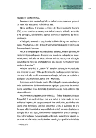 159
4. CONCEITOS E INSTRUMENTOS
PARA A GESTÃO AMBIENTAL
riqueza per capita diminua.
Isso demonstra o quão frágil são os indicadores como esses, que mui-
tas vezes não traduzem a realidade do país.
Neste contexto, é proposto o Índice de Desenvolvimento Humano
(IDH), com o objetivo de contrapor ao indicador muito utilizado, até então,
o PIB per capita, que considera apenas a dimensão econômica do desen-
volvimento.
Criado pelo economista paquistanês Mahbub ul Haq, com a colabora-
ção de Amartya Sen, o IDH demonstra ser uma medida geral e sintética do
desenvolvimento humano.
O IDH é composto por três indicadores: de renda, medido pelo PIB per
capita (corrigido pelo poder de compra da moeda de cada país); de longe-
vidade, como indicador de expectativa de vida ao nascer; e de educação,
calculado pelo índice de analfabetismo e pela taxa de matrícula em todos
os níveis de ensino143
.
O índice varia de 0 a 1, sendo “1” a melhor pontuação. Foi publicado,
pela primeira vez, em 1990 e, posteriormente, muitos governos incorpora-
ram este indicador e utilizaram esta metodologia, inclusive para calcular o
avanço de seus municípios, com o IDH – Municipal.
Entretanto, este indicador, muito difundido pelo mundo, não abrange
todas as dimensões do desenvolvimento.A própria questão de desenvolvi-
mento sustentável e sua dimensão de conservação do meio ambiente não
são consideradas.
O Environmental Sustainability Index (ESI - Índice de Sustentabilidade
Ambiental) é um destes índices que visa incluir a conservação do meio
ambiente. Proposto por pesquisadores de Yale e Columbia, este índice con-
sidera cinco dimensões: sistemas ambientais (avalia a qualidade do ar e
da água, a biodiversidade e a quantidade de solos), estresses (redução da
poluição do ar e da água, consumismo e desperdício e pressão demográ-
fica), vulnerabilidade humana (saúde ambiental e subsistência básica), ca-
pacidade social e institucional (ciência e tecnologia, capacidade de debate,
143
PNUD, 2010.
 