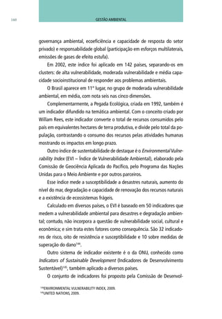 160
governança ambiental, ecoeficiência e capacidade de resposta do setor
privado) e responsabilidade global (participação em esforços multilaterais,
emissões de gases de efeito estufa).
Em 2002, este índice foi aplicado em 142 países, separando-os em
clusters: de alta vulnerabilidade, moderada vulnerabilidade e média capa-
cidade socioinstitucional de responder aos problemas ambientais.
O Brasil aparece em 11º lugar, no grupo de moderada vulnerabilidade
ambiental, em média, com nota seis nas cinco dimensões.
Complementarmente, a Pegada Ecológica, criada em 1992, também é
um indicador difundido na temática ambiental. Com o conceito criado por
Willam Rees, este indicador converte o total de recursos consumidos pelo
país em equivalentes hectares de terra produtiva, e divide pelo total da po-
pulação, contrastando o consumo dos recursos pelas atividades humanas
mostrando os impactos em longo prazo.
Outro índice de sustentabilidade de destaque é o EnvironmentalVulne-
rability Index (EVI – Índice de Vulnerabilidade Ambiental), elaborado pela
Comissão de Geociência Aplicada do Pacífico, pelo Programa das Nações
Unidas para o Meio Ambiente e por outros parceiros.
Esse índice mede a susceptibilidade a desastres naturais, aumento do
nível do mar, degradação e capacidade de renovação dos recursos naturais
e a existência de ecossistemas frágeis.
Calculado em diversos países, o EVI é baseado em 50 indicadores que
medem a vulnerabilidade ambiental para desastres e degradação ambien-
tal; contudo, não incorpora a questão de vulnerabilidade social, cultural e
econômica; e sim trata estes fatores como consequência. São 32 indicado-
res de risco, oito de resistência e susceptibilidade e 10 sobre medidas de
superação do dano144
.
Outro sistema de indicador existente é o da ONU, conhecido como
Indicators of Sustainable Development (Indicadores de Desenvolvimento
Sustentável)145
, também aplicado a diversos países.
O conjunto de indicadores foi proposto pela Comissão de Desenvol-
144
Environmental Vulnerability Index, 2009.
145
United Nations, 2009.
GESTÃO AMBIENTAL
 