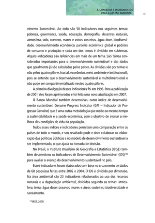 161
4. CONCEITOS E INSTRUMENTOS
PARA A GESTÃO AMBIENTAL
vimento Sustentável. Ao todo são 50 indicadores nos seguintes temas:
pobreza, governança, saúde, educação, demografia, desastres naturais,
atmosfera, solo, oceanos, mares e zonas costeiras, água doce, biodiversi-
dade, desenvolvimento econômico, parceria econômica global e padrões
de consumo e produção; e cada um dos temas é dividido em subtemas.
Alguns indicadores são referências em mais de um tema. São temas con-
siderados importantes para o desenvolvimento sustentável e são dados
que geralmente já são calculados pelos países.As divisões são por temas e
não pelos quatro pilares (social, econômico, meio ambiente e institucional),
pois se entende que o desenvolvimento sustentável é multidimensional e
não pode ser compartimentalizado nestes quatro pilares.
A primeira divulgação desses indicadores foi em 1996.Para a publicação
de 2001 eles foram aprimorados e foi feita uma nova atualização em 2007.
O Banco Mundial também desenvolveu outro índice de desenvolvi-
mento sustentável: Genuine Progress Indicator (GPI – Indicador de Pro-
gresso Genuíno) que é uma outra metodologia que mede ao mesmo tempo
a sustentabilidade e a saúde econômica, com o objetivo de avaliar a me-
lhora das condições de vida da população.
Todos esses índices e indicadores permitem uma comparação entre os
países de todo o mundo, e seu resultado pode e deve colaborar na elabo-
ração das políticas públicas e no modelo de desenvolvimento sustentável a
ser implementado, o que ajuda na tomada de decisão.
No Brasil, o Instituto Brasileiro de Geografia e Estatística (IBGE) tam-
bém desenvolveu os Indicadores de Desenvolvimento Sustentável (IDS)146
para avaliar o avanço do desenvolvimento sustentável no país.
Esses indicadores foram elaborados com base no cruzamento de dados
de 60 pesquisas feitas entre 2002 e 2004. O IDS é dividido por dimensão.
Na área ambiental são 23 indicadores relacionados ao uso dos recursos
naturais e à degradação ambiental, divididos segundo os temas: atmos-
fera; terra; água doce; oceanos, mares e áreas costeiras; biodiversidade e
saneamento.
146
IBGE, 2009.
 