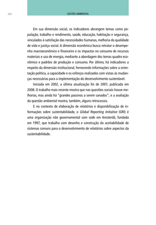 162
Em sua dimensão social, os indicadores abrangem temas como po-
pulação, trabalho e rendimento, saúde, educação, habitação e segurança,
vinculados à satisfação das necessidades humanas, melhoria da qualidade
de vida e justiça social. A dimensão econômica busca retratar o desempe-
nho macroeconômico e financeiro e os impactos no consumo de recursos
materiais e uso de energia, mediante a abordagem dos temas quadro eco-
nômico e padrões de produção e consumo. Por último, há indicadores a
respeito da dimensão institucional, fornecendo informações sobre a orien-
tação política, a capacidade e os esforços realizados com vistas às mudan-
ças necessárias para a implementação do desenvolvimento sustentável.
Iniciada em 2002, a última atualização foi de 2007, publicada em
2008. O trabalho mais recente mostra que nas questões sociais houve me-
lhorias, mas ainda há “grandes passivos a serem sanados”, e a avaliação
da questão ambiental mostra, também, alguns retrocessos.
E no contexto de elaboração de relatórios e disponibilização de in-
formações sobre sustentabilidade, o Global Reporting Initiative (GRI) é
uma organização não governamental com sede em Amsterdã, fundada
em 1997, que trabalha com desenho e construção da aceitabilidade de
sistemas comuns para o desenvolvimento de relatórios sobre aspectos da
sustentabilidade.
GESTÃO AMBIENTAL
 