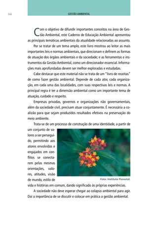 Com o objetivo de difundir importantes conceitos na área de Ges-
tão Ambiental, este Caderno de Educação Ambiental apresentou
as principais temáticas ambientais da atualidade relacionadas ao assunto.
Por se tratar de um tema amplo, este livro mostrou ao leitor as mais
importantes leis e normas ambientais, que direcionam e definem as formas
de atuação dos órgãos ambientais e da sociedade; e as ferramentas e ins-
trumentos da Gestão Ambiental, como um direcionador essencial. Informa-
ções mais aprofundadas devem ser melhor exploradas e estudadas.
Cabe destacar que este material não se trata de um “livro de receitas”
de como fazer gestão ambiental. Depende de cada ator, cada organiza-
ção, em cada uma das localidades, com suas respectivas leis e normas. A
principal regra é ter a dimensão ambiental como um importante tema de
atuação, cuidado e respeito.
Empresas privadas, governos e organizações não governamentais,
além da sociedade civil, precisam atuar conjuntamente. É necessária a co-
alizão para que sejam produzidos resultados efetivos na preservação do
meio ambiente.
Trata-se de um processo de construção de uma identidade, a partir de
um conjunto de va-
lores a ser persegui-
do, permitindo aos
atores envolvidos e
engajados em con-
flitos se conecta-
rem pelas mesmas
orientações, valo-
res, atitudes, visão
de mundo, estilo de
vida e histórias em comum, dando significado às próprias experiências.
A sociedade não deve esperar chegar ao colapso ambiental para agir.
Daí a importância de se discutir e colocar em prática a gestão ambiental.
Foto: Instituto Florestal.
166 GESTÃO AMBIENTAL
 