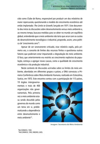 cido como Clube de Roma, responsável por produzir um dos relatórios de
maior repercussão, questionando o modelo de crescimento econômico até
então implantado: The Limits to Growth, lançado em 1971. Este documen-
to deu início às discussões sobre desenvolvimento versus meio ambiente e,
ao mesmo tempo, buscava medidas para se obter no mundo um equilíbrio
global, entendendo que o meio ambiente não teria que arcar com os custos
do desenvolvimento tecnológico e industrial, propondo, assim, uma políti-
ca de ‘crescimento zero’9
.
Apesar de ser severamente criticado, esse relatório expôs, pela pri-
meira vez, o conceito de limites dos recursos finitos e questionou outros
fatores que poderiam estar impactando a degradação do meio ambiente.
O foco, que anteriormente era restrito ao crescimento explosivo da popu-
lação, começa a agregar novas causas, como a qualidade do crescimento
econômico e da produção industrial.
Neste contexto de discussões acirradas sobre os limites do meio am-
biente, abordadas em diferentes grupos e países, a ONU convocou a Pri-
meira Conferência sobre Meio Ambiente Humano, realizada em Estocolmo,
Suécia, em 1972. Este encontro contou com a participação de 113 países,
19 órgãos intergoverna-
mentais e mais de 400
organizações não gover-
namentais. Pela primeira
vez o meio ambiente esta-
va sendo discutido pelos
governos do mundo como
um tema em si, proble-
matizando a dependência
entre desenvolvimento e
meio ambiente10
.
15
1. INTRODUÇÃo AO IDEAL AMBIENTALISTA E AO
DESENVOLVIMENTO SUSTENTÁVEL
9
McCORMICK, 1992.
10
McCORMICK, 1992; RIBEIRO, 2005.
Imagem: Secretaria do Meio Ambiente
 