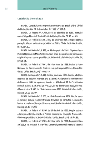 BRASIL. Constituição da República Federativa do Brasil. Diário Oficial
da União, Brasília, DF, 5 de outubro de 1988. nº. 191-A.
BRASIL. Lei Federal nº. 4.771, de 15 de setembro de 1965. Institui o
novo Código Florestal. Diário Oficial da União, Brasília, DF, 16 set. 65.
BRASIL. Lei Federal nº. 5.197, de 3 de janeiro de 1967. Dispõe sobre a
proteção à fauna e dá outras providências. Diário Oficial da União, Brasília,
DF, 05 jan. 67.
BRASIL. Lei Federal nº. 6.938, de 31 de agosto de 1981. Dispõe sobre a
Política Nacional do MeioAmbiente, seus fins e mecanismos de formulação
e aplicação, e dá outras providências. Diário Oficial da União, Brasília, DF,
02 set. 81.
BRASIL. Lei Federal nº. 7.661, de 16 de maio de 1988. Institui o Plano
Nacional de Gerenciamento Costeiro e dá outras providências. Diário Ofi-
cial da União, Brasília, DF, 18 mai. 88.
BRASIL. Lei Federal nº. 9.433, de 8 de janeiro de 1997. Institui a Política
Nacional de Recursos Hídricos, cria o Sistema Nacional de Gerenciamento
de Recursos Hídricos, regulamenta o inciso XIX do art. 21 da Constituição
Federal, e altera o art. 1º da Lei nº 8.001, de 13 de março de 1990, que mo-
dificou a Lei nº 7.990, de 28 de dezembro de 1989. Diário Oficial da União,
Brasília, DF, 09 jan. 97.
BRASIL. Lei Federal nº. 9.605, de 12 de fevereiro de 1998. Dispõe sobre
as sanções penais e administrativas derivadas de condutas e atividades
lesivas ao meio ambiente, e dá outras providências. Diário Oficial da União,
Brasília, DF, 13 fev. 98.
BRASIL. Lei Federal nº. 9.597, de 27 de abril de 1999. Dispõe sobre a
educação ambiental, institui a Política Nacional de Educação Ambiental e
dá outras providências. Diário Oficial da União, Brasília, DF, 28 abr. 99.
BRASIL. Lei Federal nº. 9.985, de 18 de julho de 2000. Regulamenta o
art. 225, § 1o, incisos I, II, III e VII da Constituição Federal, institui o Sistema
Legislação Consultada
168 GESTÃO AMBIENTAL
 