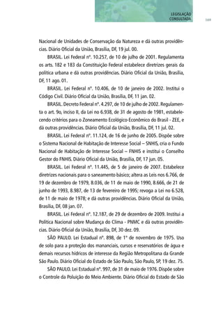 Nacional de Unidades de Conservação da Natureza e dá outras providên-
cias. Diário Oficial da União, Brasília, DF, 19 jul. 00.
BRASIL. Lei Federal nº. 10.257, de 10 de julho de 2001. Regulamenta
os arts. 182 e 183 da Constituição Federal estabelece diretrizes gerais da
política urbana e dá outras providências. Diário Oficial da União, Brasília,
DF, 11 ago. 01.
BRASIL. Lei Federal nº. 10.406, de 10 de janeiro de 2002. Institui o
Código Civil. Diário Oficial da União, Brasília, DF, 11 jan. 02.
BRASIL. Decreto Federal nº. 4.297, de 10 de julho de 2002. Regulamen-
ta o art. 9o, inciso II, da Lei no 6.938, de 31 de agosto de 1981, estabele-
cendo critérios para o Zoneamento Ecológico-Econômico do Brasil - ZEE, e
dá outras providências. Diário Oficial da União, Brasília, DF, 11 jul. 02.
BRASIL. Lei Federal nº. 11.124, de 16 de junho de 2005. Dispõe sobre
o Sistema Nacional de Habitação de Interesse Social – SNHIS, cria o Fundo
Nacional de Habitação de Interesse Social – FNHIS e institui o Conselho
Gestor do FNHIS. Diário Oficial da União, Brasília, DF, 17 jun. 05.
BRASIL. Lei Federal nº. 11.445, de 5 de janeiro de 2007. Estabelece
diretrizes nacionais para o saneamento básico; altera as Leis nos 6.766, de
19 de dezembro de 1979, 8.036, de 11 de maio de 1990, 8.666, de 21 de
junho de 1993, 8.987, de 13 de fevereiro de 1995; revoga a Lei no 6.528,
de 11 de maio de 1978; e dá outras providências. Diário Oficial da União,
Brasília, DF, 08 jan. 07.
BRASIL. Lei Federal nº. 12.187, de 29 de dezembro de 2009. Institui a
Política Nacional sobre Mudança do Clima - PNMC e dá outras providên-
cias. Diário Oficial da União, Brasília, DF, 30 dez. 09.
SÃO PAULO. Lei Estadual nº. 898, de 1º de novembro de 1975. Uso
de solo para a proteção dos mananciais, cursos e reservatórios de água e
demais recursos hídricos de interesse da Região Metropolitana da Grande
São Paulo. Diário Oficial do Estado de São Paulo, São Paulo, SP, 19 dez. 75.
SÃO PAULO. Lei Estadual nº. 997, de 31 de maio de 1976. Dispõe sobre
o Controle da Poluição do Meio Ambiente. Diário Oficial do Estado de São
169
LEGISLAÇÃO
CONSULTADA
 