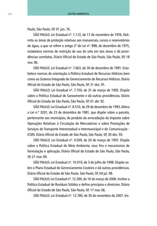 Paulo, São Paulo, SP, 01 jun. 76.
SÃO PAULO. Lei Estadual nº. 1.172, de 17 de novembro de 1976. Deli-
mita as áreas de proteção relativas aos mananciais, cursos e reservatórios
de água, a que se refere o artigo 2º de Lei nº. 898, de dezembro de 1975,
estabelece normas de restrição de uso do solo em tais áreas e dá provi-
dências correlatas. Diário Oficial do Estado de São Paulo, São Paulo, SP, 18
nov. 96.
SÃO PAULO. Lei Estadual nº. 7.663, de 30 de dezembro de 1991. Esta-
belece normas de orientação à Política Estadual de Recursos Hídricos bem
como ao Sistema Integrado de Gerenciamento de Recursos Hídricos. Diário
Oficial do Estado de São Paulo, São Paulo, SP, 31 dez. 91.
SÃO PAULO. Lei Estadual nº. 7.750, de 31 de março de 1992. Dispõe
sobre a Política Estadual de Saneamento e dá outras providências. Diário
Oficial do Estado de São Paulo, São Paulo, SP, 01 abr. 92.
SÃO PAULO. Lei Estadual nº. 8.510, de 29 de dezembro de 1993.Altera
a Lei n.º 3201, de 23 de dezembro de 1981, que dispõe sobre a parcela,
pertencente aos municípios, do produto da arrecadação do Imposto sobre
Operações Relativas à Circulação de Mercadorias e sobre Prestações de
Serviços de Transporte Interestadual e Intermunicipal e de Comunicação -
ICMS. Diário Oficial do Estado de São Paulo, São Paulo, SP, 30 dez. 93.
SÃO PAULO. Lei Estadual nº. 9.509, de 20 de março de 1997. Dispõe
sobre a Política Estadual do Meio Ambiente, seus fins e mecanismos de
formulação e aplicação. Diário Oficial do Estado de São Paulo, São Paulo,
SP, 21 mar. 09.
SÃO PAULO. Lei Estadual nº. 10.019, de 3 de julho de 1998. Dispõe so-
bre o Plano Estadual de Gerenciamento Costeiro e dá outras providências.
Diário Oficial do Estado de São Paulo, São Paulo, SP, 04 jul. 98.
SÃO PAULO. Lei Estadual nº. 12.300, de 16 de março de 2006. Institui a
Política Estadual de Resíduos Sólidos e define princípios e diretrizes. Diário
Oficial do Estado de São Paulo, São Paulo, SP, 17 mar. 06.
SÃO PAULO. Lei Estadual nº. 12.780, de 30 de novembro de 2007. Ins-
170 GESTÃO AMBIENTAL
 