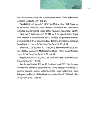 titui a Política Estadual de Educação Ambiental. Diário Oficial do Estado de
São Paulo, São Paulo, SP, 01 dez. 07.
SÃO PAULO. Lei Estadual nº. 13.507, de 23 de abril de 2009. Dispõe so-
bre o Conselho Estadual da Meio Ambiente - CONSEMA, e dá providências
correlatas. Diário Oficial do Estado de São Paulo, São Paulo, SP, 24 abr. 09.
SÃO PAULO. Lei Estadual nº. 13.577, de 8 de julho de 2009. Dispõe
sobre diretrizes e procedimentos para a proteção da qualidade do solo e
gerenciamento de áreas contaminadas, e dá outras providências correlatas.
Diário Oficial do Estado de São Paulo, São Paulo, SP, 09 jul. 09.
SÃO PAULO. Lei Estadual nº. 13.798, de 9 de novembro de 2009. Ins-
titui a Política Estadual de Mudanças Climáticas - PEMC. Diário Oficial do
Estado de São Paulo, São Paulo, SP, 10 nov. 09.
Resolução CONAMA 01, de 23 de janeiro de 1986. Diário Oficial da
União, Brasília, DF, 17 fev. 86.
Resolução CONAMA 237, de 19 de dezembro de 1997. Dispõe sobre
licenciamento ambiental; competência da União, Estados e Municípios; lis-
tagem de atividades sujeitas ao licenciamento; Estudos Ambientais, Estudo
de Impacto Ambiental e Relatório de Impacto Ambiental. Diário Oficial da
União, Brasília, DF, 22 dez. 97.
171
LEGISLAÇÃO
CONSULTADA
 
