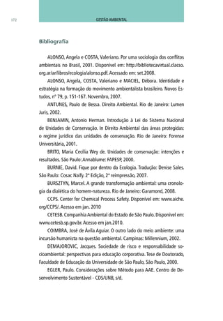 ALONSO, Angela e COSTA, Valeriano. Por uma sociologia dos conflitos
ambientais no Brasil, 2001. Disponível em: http://bibliotecavirtual.clacso.
org.ar/ar/libros/ecologia/alonso.pdf.Acessado em: set.2008.
ALONSO, Angela, COSTA, Valeriano e MACIEL, Débora. Identidade e
estratégia na formação do movimento ambientalista brasileiro. Novos Es-
tudos, nº 79, p. 151-167. Novembro, 2007.
ANTUNES, Paulo de Bessa. Direito Ambiental. Rio de Janeiro: Lumen
Juris, 2002.
BENJAMIN, Antonio Herman. Introdução à Lei do Sistema Nacional
de Unidades de Conservação. In Direito Ambiental das áreas protegidas:
o regime jurídico das unidades de conservação. Rio de Janeiro: Forense
Universitária, 2001.
BRITO, Maria Cecília Wey de. Unidades de conservação: intenções e
resultados. São Paulo:Annablume: FAPESP, 2000.
BURNIE, David. Fique por dentro da Ecologia. Tradução: Denise Sales.
São Paulo: Cosac Naify. 2ª Edição, 2ª reimpressão, 2007.
BURSZTYN, Marcel. A grande transformação ambiental: uma cronolo-
gia da dialética do homem-natureza. Rio de Janeiro: Garamond, 2008.
CCPS. Center for Chemical Process Safety. Disponível em: www.aiche.
org/CCPS/.Acesso em jan. 2010
CETESB. Companhia Ambiental do Estado de São Paulo. Disponível em:
www.cetesb.sp.gov.br.Acesso em jan.2010.
COIMBRA, José de Ávila Aguiar. O outro lado do meio ambiente: uma
incursão humanista na questão ambiental. Campinas: Millennium, 2002.
DEMAJOROVIC, Jacques. Sociedade de risco e responsabilidade so-
cioambiental: perspectivas para educação corporativa. Tese de Doutorado,
Faculdade de Educação da Universidade de São Paulo, São Paulo, 2000.
EGLER, Paulo. Considerações sobre Método para AAE. Centro de De-
senvolvimento Sustentável - CDS/UNB, s/d.
Bibliografia
172 GESTÃO AMBIENTAL
 
