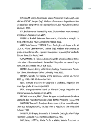EPELBAUM, Michel. Sistemas de Gestão Ambiental. In:VILELA JR.,Alcir
e DEMAROJOVIC, Jacques (org). Modelos e ferramentas de gestão ambien-
tal: desafios e perspectivas para as organizações. São Paulo, Editora: Senac
São Paulo, 2006.
EVI. Environmental Vulnerability Index. Disponível em: www.vulnerabi-
lityindex.net.Acesso em jun. 2009.
FURRIELA, Rachel Biderman. Democracia, cidadania e proteção do
meio ambiente. São Paulo:Annablume: Fapesp, 2002.
GASI, Tânia Tavares; FERREIRA, Edson. Produção mais limpa. In: In: VI-
LELA JR., Alcir e DEMAROJOVIC, Jacques (org). Modelos e ferramentas de
gestão ambiental: desafios e perspectivas para as organizações. São Paulo,
Editora: Senac São Paulo, 2006.
GRAZIANO NETO, Francisco. Economia Verde: Uma Visão Social Demo-
crata sobre o Desenvolvimento Sustentável. Disponível em: www.xicogra-
ziano.com.br.Acessado em: 25 out. 2009.
HARDIN, Garrett. Living within Limits: Ecology, Economics and Popula-
tion Taboos. Nova Iorque: Oxford University Press, 1993.
HARDIN, Garrett. The Tragedy of the Commons. Science, vo. 162 nº
3859, pp 1243-1248, 13 december 1963.
IBGE. Instituto Brasileiro de Geografia e Estatística. Disponível em:
www.ibge.gov.br.Acesso em jun.2009.
IPCC. Intergovernmental Panel on Climate Change. Disponível em:
http://www.ipcc.ch/.Acesso em jan. 2010.
IRITANI, Mara Akie; EZAKI, Sibele.As águas subterrâneas do Estado de
São Paulo. São Paulo: Secretaria de Estado do MeioAmbiente - SMA, 2008.
MALTHUS,Thomas R., Princípios de economia política: e considerações
sobre sua aplicação prática, Ensaios sobre a População. São Paulo: Abril
Cultural, 1983.
MANKIW, N. Gregory. Introdução à Economia. (tradução Allan Vidigal
Hastings). São Paulo: Pioneira Thomson Learning, 2005.
MAY, Peter, LUSTOSA, Maria Cecília e VINHA, Valeria. Economia do
173BIBLIOGRAFIA
 