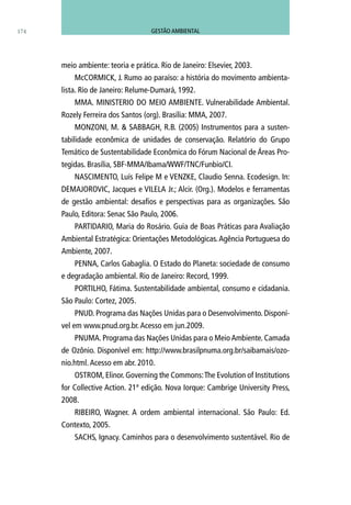 meio ambiente: teoria e prática. Rio de Janeiro: Elsevier, 2003.
McCORMICK, J. Rumo ao paraíso: a história do movimento ambienta-
lista. Rio de Janeiro: Relume-Dumará, 1992.
MMA. MINISTERIO DO MEIO AMBIENTE. Vulnerabilidade Ambiental.
Rozely Ferreira dos Santos (org). Brasília: MMA, 2007.
MONZONI, M. & SABBAGH, R.B. (2005) Instrumentos para a susten-
tabilidade econômica de unidades de conservação. Relatório do Grupo
Temático de Sustentabilidade Econômica do Fórum Nacional de Áreas Pro-
tegidas. Brasília, SBF-MMA/Ibama/WWF/TNC/Funbio/CI.
NASCIMENTO, Luís Felipe M e VENZKE, Claudio Senna. Ecodesign. In:
DEMAJOROVIC, Jacques e VILELA Jr.; Alcir. (Org.). Modelos e ferramentas
de gestão ambiental: desafios e perspectivas para as organizações. São
Paulo, Editora: Senac São Paulo, 2006.
PARTIDARIO, Maria do Rosário. Guia de Boas Práticas para Avaliação
Ambiental Estratégica: Orientações Metodológicas.Agência Portuguesa do
Ambiente, 2007.
PENNA, Carlos Gabaglia. O Estado do Planeta: sociedade de consumo
e degradação ambiental. Rio de Janeiro: Record, 1999.
PORTILHO, Fátima. Sustentabilidade ambiental, consumo e cidadania.
São Paulo: Cortez, 2005.
PNUD. Programa das Nações Unidas para o Desenvolvimento. Disponí-
vel em www.pnud.org.br.Acesso em jun.2009.
PNUMA. Programa das Nações Unidas para o MeioAmbiente. Camada
de Ozônio. Disponível em: http://www.brasilpnuma.org.br/saibamais/ozo-
nio.html.Acesso em abr. 2010.
OSTROM, Elinor. Governing the Commons:The Evolution of Institutions
for Collective Action. 21ª edição. Nova Iorque: Cambrige University Press,
2008.
RIBEIRO, Wagner. A ordem ambiental internacional. São Paulo: Ed.
Contexto, 2005.
SACHS, Ignacy. Caminhos para o desenvolvimento sustentável. Rio de
174 GESTÃO AMBIENTAL
 