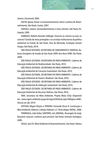 Janeiro: Garamond, 2002.
SACHS. Ignacy. Rumo à ecossocioeconomia: teoria e prática do desen-
volvimento. São Paulo: Cortez, 2007.
SANTILLI, Juliana. Socioambientalismo e novos direitos. São Paulo: Pe-
trópolis, 2005.
SABBAGH, Roberta Buendia Sabbagh. Governo os comuns ou para os
comuns? Gestão de áreas protegidas e os arranjos institucionais da política
ambiental no Estado de São Paulo. Tese de Mestrado, Fundação Getulio
Vargas, São Paulo, 2010.
SÃO PAULO (ESTADO). SECRETARIA DE SANEAMENTO E ENERGIA. Ba-
lanço Energético do Estado de São Paulo 2009: Ano Base 2008. São Paulo,
2009.
SÃO PAULO (ESTADO). SECRETARIA DO MEIO AMBIENTE. Caderno de
Educação Ambiental de Biodiversidade. São Paulo, 2010.
SÃO PAULO (ESTADO). SECRETARIA DO MEIO AMBIENTE. Caderno de
Educação Ambiental de Consumo Sustentável. São Paulo, 2010.
SÃO PAULO (ESTADO). SECRETARIA DO MEIO AMBIENTE. Caderno de
Educação Ambiental de Etanol e Biodiesel. São Paulo, 2010.
SÃO PAULO (ESTADO). SECRETARIA DO MEIO AMBIENTE. Caderno de
Educação Ambiental de Habitação Sustentável. São Paulo, 2010.
SÃO PAULO (ESTADO). SECRETARIA DO MEIO AMBIENTE. Caderno de
Educação Ambiental de Recursos Hídricos. São Paulo, 2010.
SMA. Secretaria do Meio Ambiente. Projeto Mata Ciliar. Disponível
em: www.sigam.ambiente.sp.gov.br/sigam2/Default.aspx?idPagina=6481.
Acesso em abr. 2010.
SATTLER, Miguel Aloysio e PEREIRA, Fernando Oscar R. Construção e
Meio Ambiente. Editores. Coleção Habitare, v.7. Porto Alegre:ANTAC, 2006.
TOMINAGA, Lídia Keiko; SANTORO, Jair; AMARAL, Rosangela do (org).
Desastres naturais: conhecer para prevenir. São Paulo: Instituto Geológico,
2009.
VEIGA, José Eli. Meio Ambiente & Desenvolvimento. São Paulo: Editora
175BIBLIOGRAFIA
 