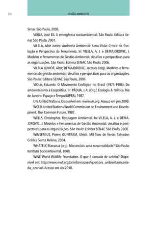 Senac São Paulo, 2006.
VEIGA, José Eli. A emergência socioambiental. São Paulo: Editora Se-
nac São Paulo, 2007.
VILELA, Alcir Junior. Auditoria Ambiental: Uma Visão Crítica da Evo-
lução e Perspectiva da Ferramenta. In: VILELA, A. J. e DEMAJOROVIC, J.
Modelos e Ferramentas de Gestão Ambiental: desafios e perspectivas para
as organizações. São Paulo: Editora SENAC São Paulo, 2006.
VILELA JUNIOR, Alcir; DEMAJOROVIC, Jacques (org). Modelos e ferra-
mentas de gestão ambiental: desafios e perspectivas para as organizações.
São Paulo: Editora SENAC São Paulo, 2006.
VIOLA, Eduardo. O Movimento Ecológico no Brasil (1974-1986): Do
ambientalismo à Ecopolítica. In: PÁDUA, J.A. (Org.) Ecologia & Política. Rio
de Janeiro: Espaço e Tempo/IUPERJ, 1987.
UN. United Nations. Disponível em: www.un.org.Acesso em jun.2009.
WCED. United NationsWorld Commission on Environment and Develo-
pment. Our Common Future. 1987.
WELLS, Christopher. Rotulagem Ambiental. In: VILELA, A. J. e DEMA-
JOROVIC, J. Modelos e Ferramentas de Gestão Ambiental: desafios e pers-
pectivas para as organizações. São Paulo: Editora SENAC São Paulo, 2006.
WINSEMIUS, Pieter; GUNTRAM, Ulrich. Mil Tons de Verde. Salvador:
Gráfica Santa Helena, 2004.
WHATELY, Marussia (org). Mananciais: uma nova realidade? São Paulo:
Instituto Socioambiental, 2008.
WWF. World Wildlife Foundation. O que é camada de ozônio? Dispo-
nível em: http://www.wwf.org.br/informacoes/questoes_ambientais/cama-
da_ozonio/.Acesso em abr.2010.
176 GESTÃO AMBIENTAL
 